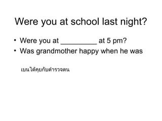 Were you at school last night?
• Were you at _________ at 5 pm?
• Was grandmother happy when he was

 เบนได้คุยกับตำำรวจตน
 