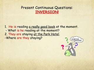 Present Continuous Questions:
                   INVERSION!


1. He is reading a really good book at the moment.
 - What is he reading at the moment?
2. They are staying at the Park Hotel.
-Where are they staying?
 