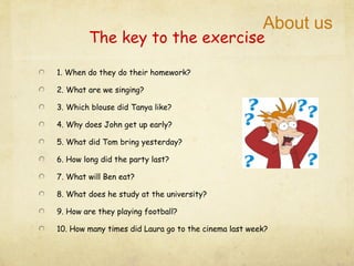 About us
        The key to the exercise

1. When do they do their homework?

2. What are we singing?

3. Which blouse did Tanya like?

4. Why does John get up early?

5. What did Tom bring yesterday?

6. How long did the party last?

7. What will Ben eat?

8. What does he study at the university?

9. How are they playing football?

10. How many times did Laura go to the cinema last week?
 