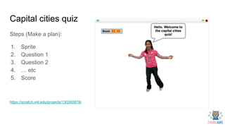 Capital cities quiz
Steps (Make a plan):
1. Sprite
2. Question 1
3. Question 2
4. … etc
5. Score
https://scratch.mit.edu/projects/130260878/
 