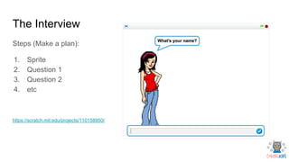 The Interview
Steps (Make a plan):
1. Sprite
2. Question 1
3. Question 2
4. etc
https://scratch.mit.edu/projects/110158950/
 