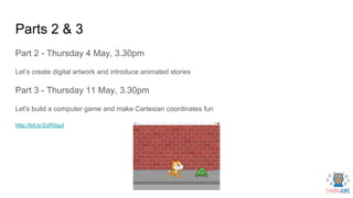 Parts 2 & 3
Part 2 - Thursday 4 May, 3.30pm
Let’s create digital artwork and introduce animated stories
Part 3 - Thursday 11 May, 3.30pm
Let's build a computer game and make Cartesian coordinates fun
http://bit.ly/2oR0qut
 