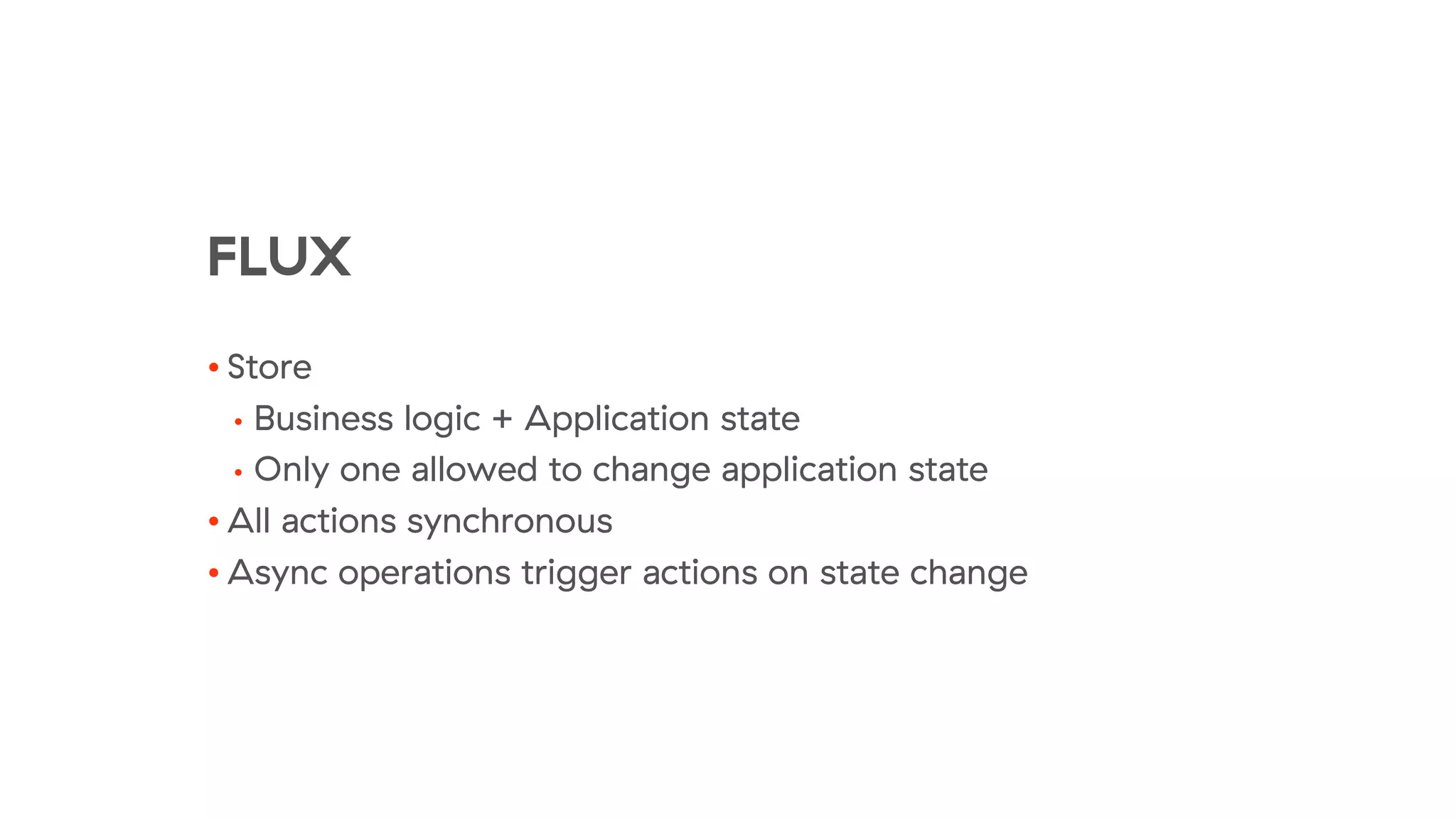 FLUX
• Store
• Business logic + Application state
• Only one allowed to change application state
• All actions synchronous
• Async operations trigger actions on state change
 