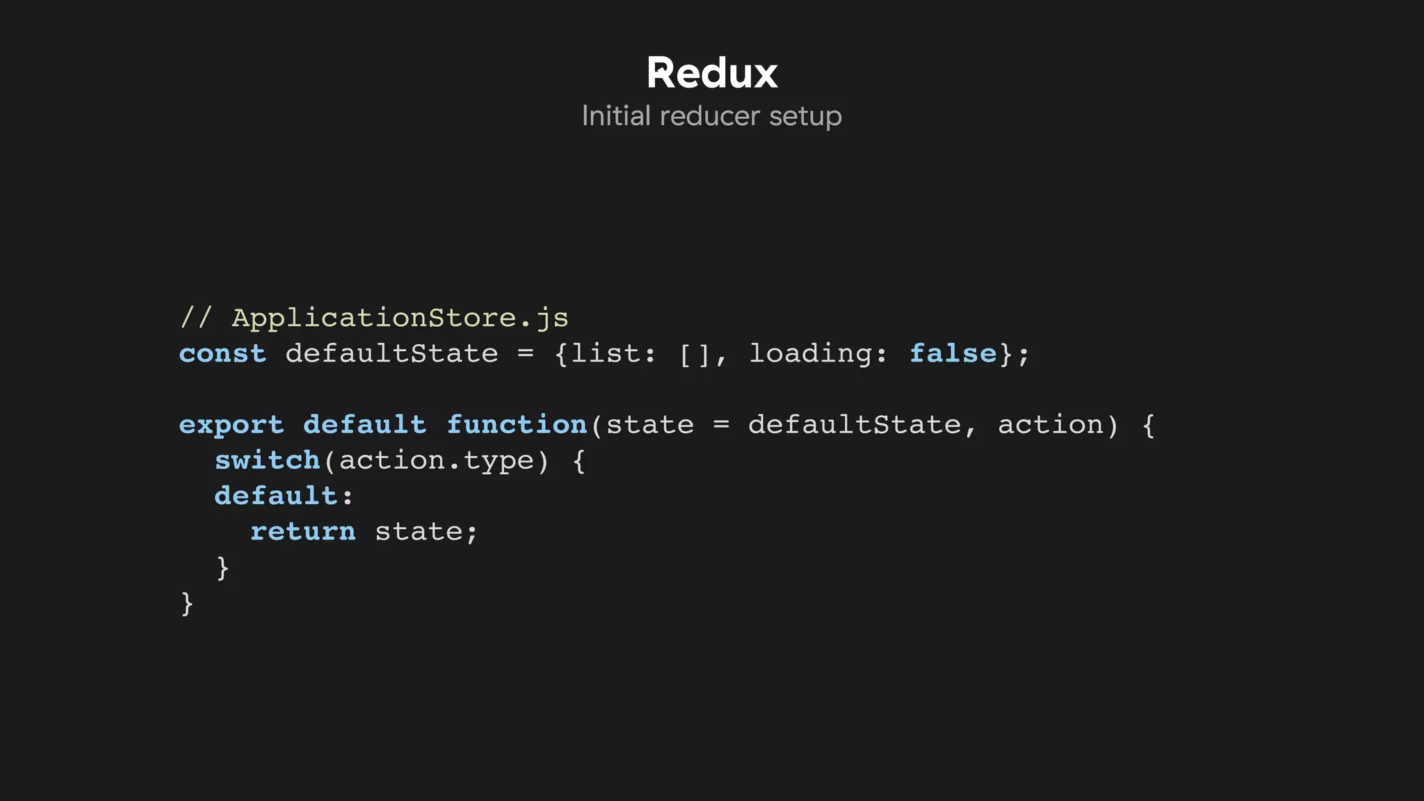 // ApplicationStore.js
const defaultState = {list: [], loading: false};
export default function(state = defaultState, action) {
switch(action.type) {
default:
return state;
}
}
Redux
Initial reducer setup
 