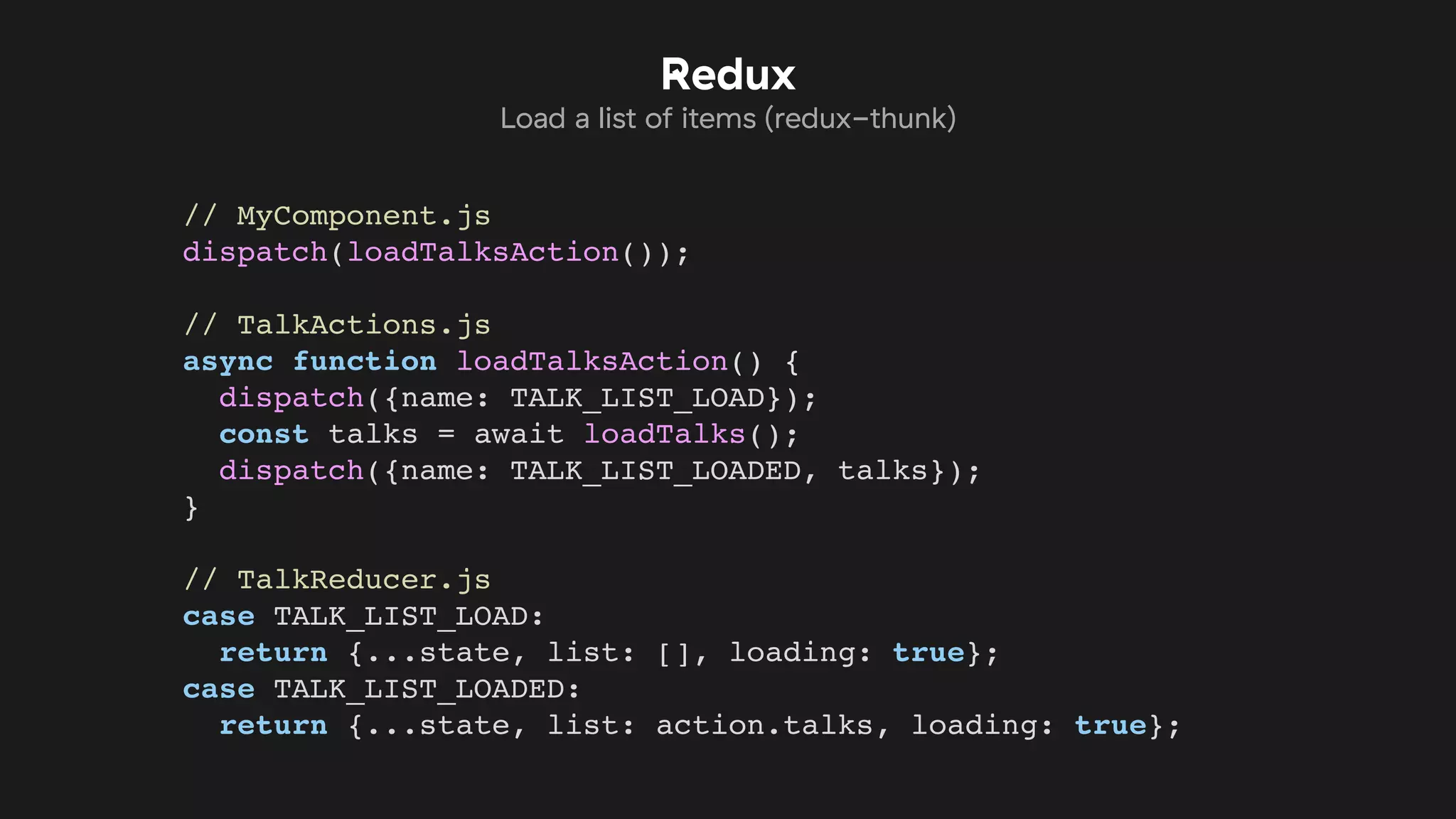 // MyComponent.js
dispatch(loadTalksAction());
// TalkActions.js
async function loadTalksAction() {
dispatch({name: TALK_LIST_LOAD});
const talks = await loadTalks();
dispatch({name: TALK_LIST_LOADED, talks});
}
// TalkReducer.js
case TALK_LIST_LOAD:
return {...state, list: [], loading: true};
case TALK_LIST_LOADED:
return {...state, list: action.talks, loading: true};
Redux
Load a list of items (redux-thunk)
 