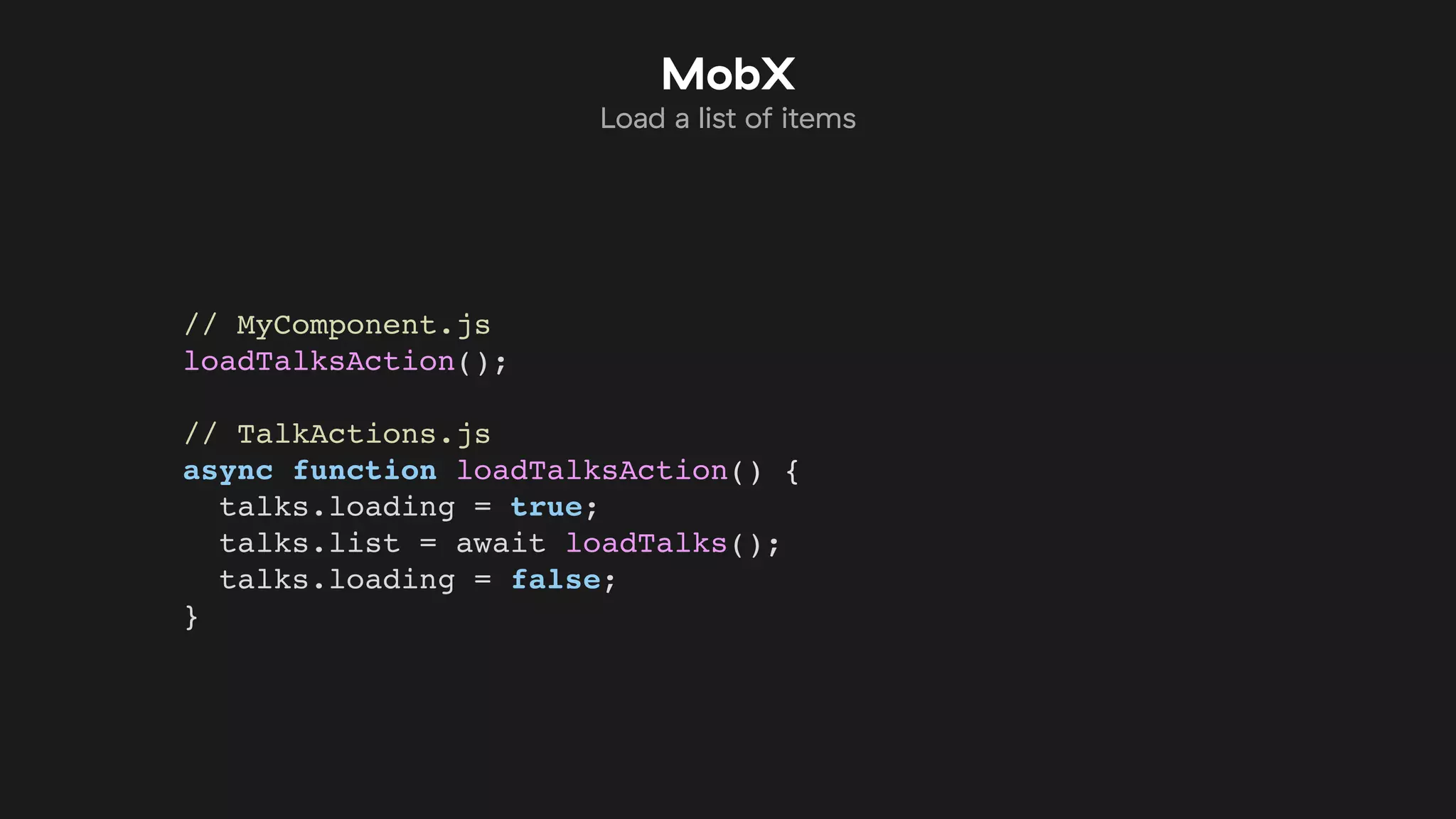 // MyComponent.js
loadTalksAction();
// TalkActions.js
async function loadTalksAction() {
talks.loading = true;
talks.list = await loadTalks();
talks.loading = false;
}
MobX
Load a list of items
 