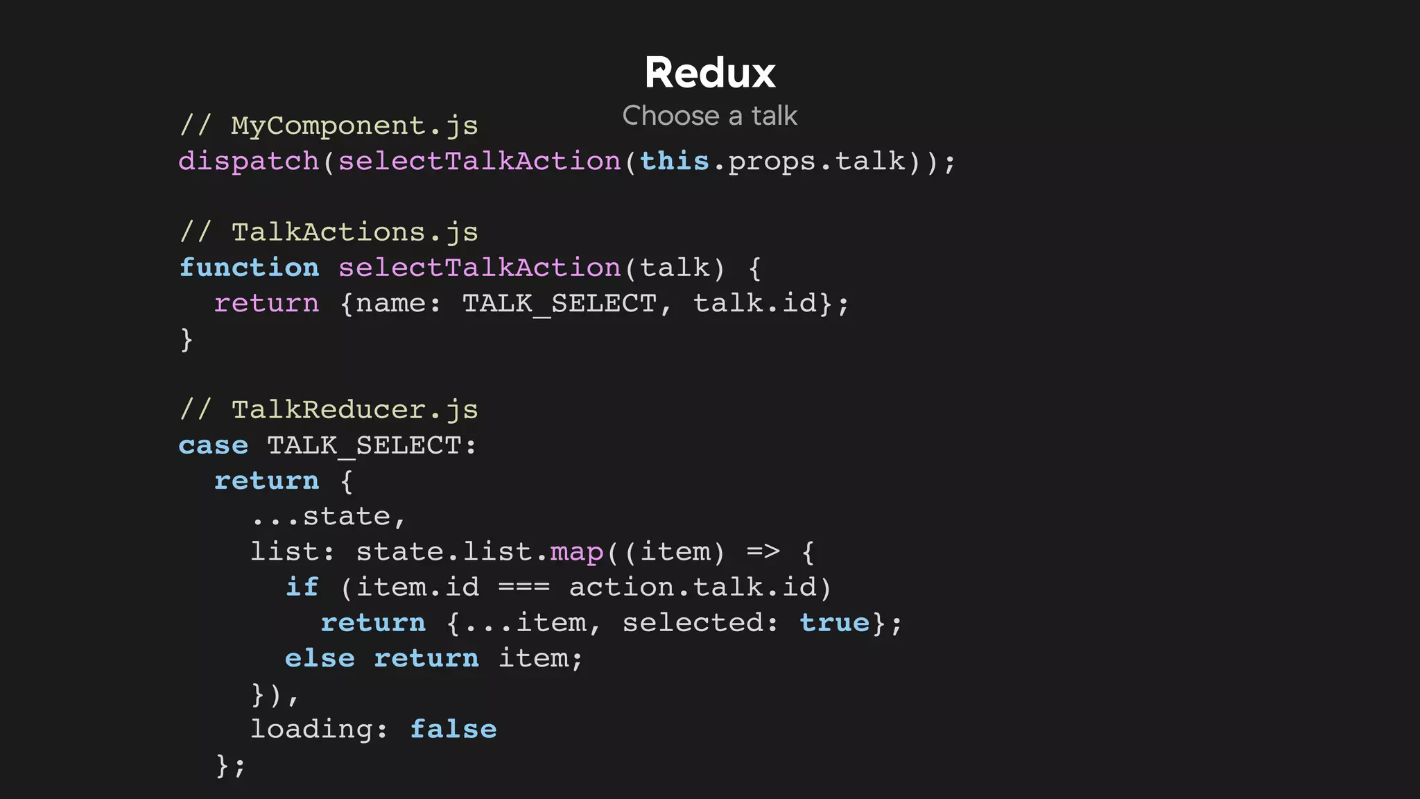 // MyComponent.js
dispatch(selectTalkAction(this.props.talk));
// TalkActions.js
function selectTalkAction(talk) {
return {name: TALK_SELECT, talk.id};
}
// TalkReducer.js
case TALK_SELECT:
return {
...state,
list: state.list.map((item) => {
if (item.id === action.talk.id)
return {...item, selected: true};
else return item;
}),
loading: false
};
Redux
Choose a talk
 