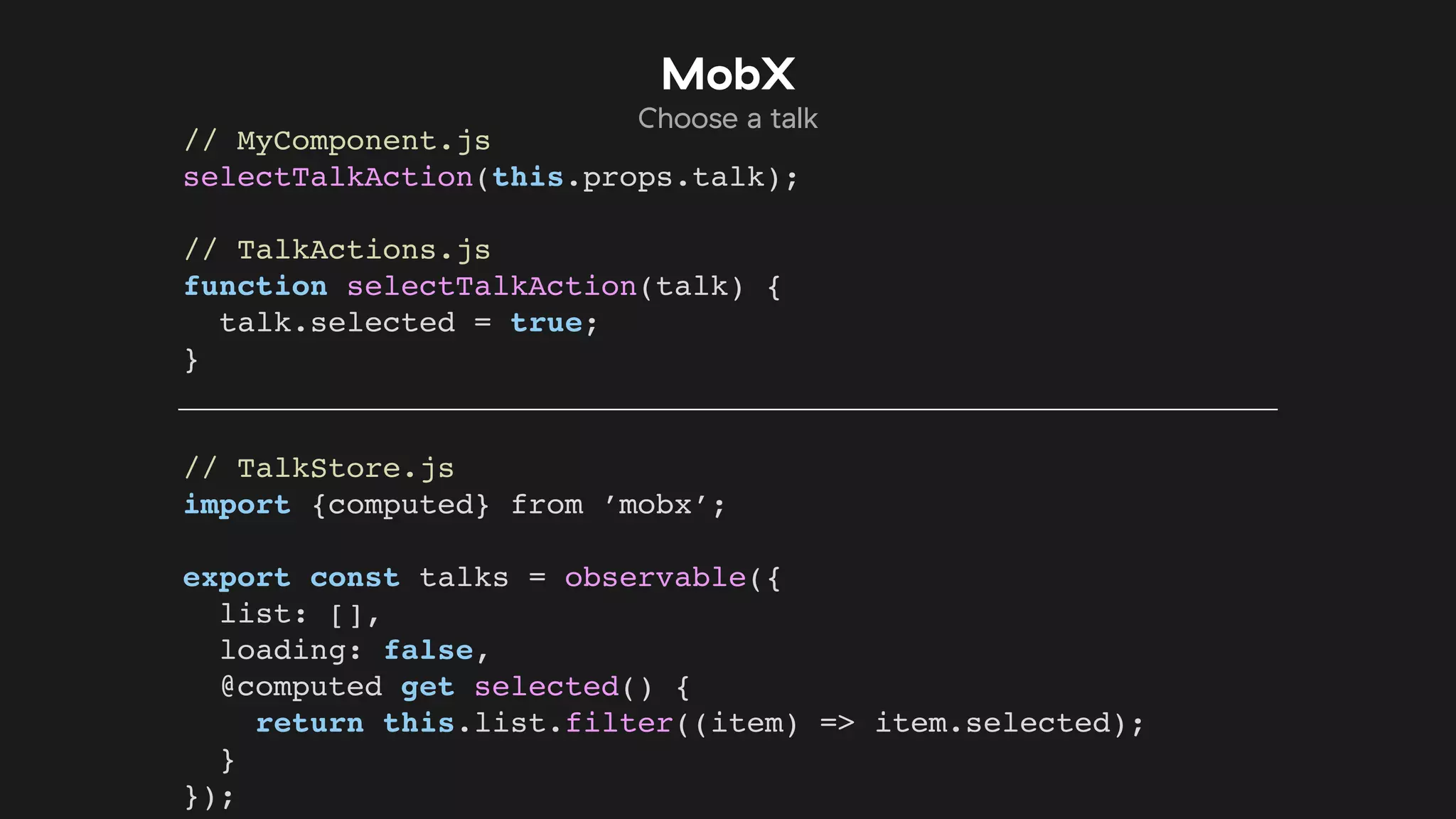 // MyComponent.js
selectTalkAction(this.props.talk);
// TalkActions.js
function selectTalkAction(talk) {
talk.selected = true;
}
// TalkStore.js
import {computed} from ’mobx’;
export const talks = observable({
list: [],
loading: false,
@computed get selected() {
return this.list.filter((item) => item.selected);
}
});
MobX
Choose a talk
 