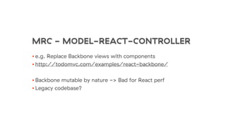 MRC - MODEL-REACT-CONTROLLER
• e.g. Replace Backbone views with components
• http://todomvc.com/examples/react-backbone/
• Backbone mutable by nature -> Bad for React perf
• Legacy codebase?
 