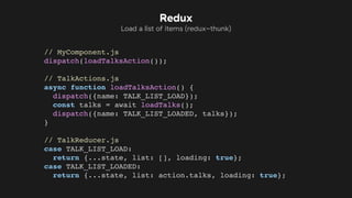 // MyComponent.js
dispatch(loadTalksAction());
// TalkActions.js
async function loadTalksAction() {
dispatch({name: TALK_LIST_LOAD});
const talks = await loadTalks();
dispatch({name: TALK_LIST_LOADED, talks});
}
// TalkReducer.js
case TALK_LIST_LOAD:
return {...state, list: [], loading: true};
case TALK_LIST_LOADED:
return {...state, list: action.talks, loading: true};
Redux
Load a list of items (redux-thunk)
 