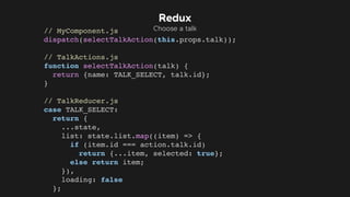 // MyComponent.js
dispatch(selectTalkAction(this.props.talk));
// TalkActions.js
function selectTalkAction(talk) {
return {name: TALK_SELECT, talk.id};
}
// TalkReducer.js
case TALK_SELECT:
return {
...state,
list: state.list.map((item) => {
if (item.id === action.talk.id)
return {...item, selected: true};
else return item;
}),
loading: false
};
Redux
Choose a talk
 