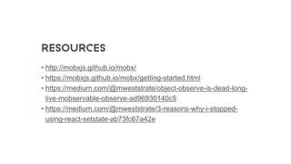RESOURCES
• http://mobxjs.github.io/mobx/
• https://mobxjs.github.io/mobx/getting-started.html
• https://medium.com/@mweststrate/object-observe-is-dead-long-
live-mobservable-observe-ad96930140c5
• https://medium.com/@mweststrate/3-reasons-why-i-stopped-
using-react-setstate-ab73fc67a42e
 