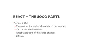REACT - THE GOOD PARTS
• Virtual DOM
• Think about the end goal, not about the journey
• You render the final state
• React takes care of the actual changes
• Efficient
 