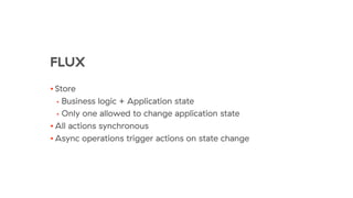 FLUX
• Store
• Business logic + Application state
• Only one allowed to change application state
• All actions synchronous
• Async operations trigger actions on state change
 