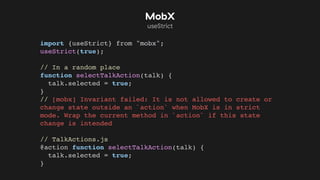 import {useStrict} from "mobx";
useStrict(true);
// In a random place
function selectTalkAction(talk) {
talk.selected = true;
}
// [mobx] Invariant failed: It is not allowed to create or
change state outside an `action` when MobX is in strict
mode. Wrap the current method in `action` if this state
change is intended
// TalkActions.js
@action function selectTalkAction(talk) {
talk.selected = true;
}
MobX
useStrict
 