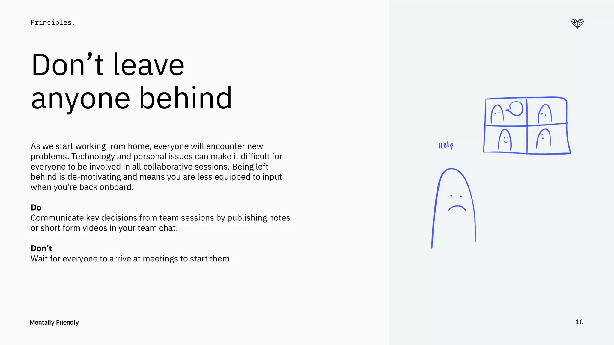 10
Principles.
Don’t leave
anyone behind
As we start working from home, everyone will encounter new
problems. Technology and personal issues can make it difﬁcult for
everyone to be involved in all collaborative sessions. Being left
behind is de-motivating and means you are less equipped to input
when you’re back onboard.
Do
Communicate key decisions from team sessions by publishing notes
or short form videos in your team chat.
Don’t
Wait for everyone to arrive at meetings to start them.
10
 