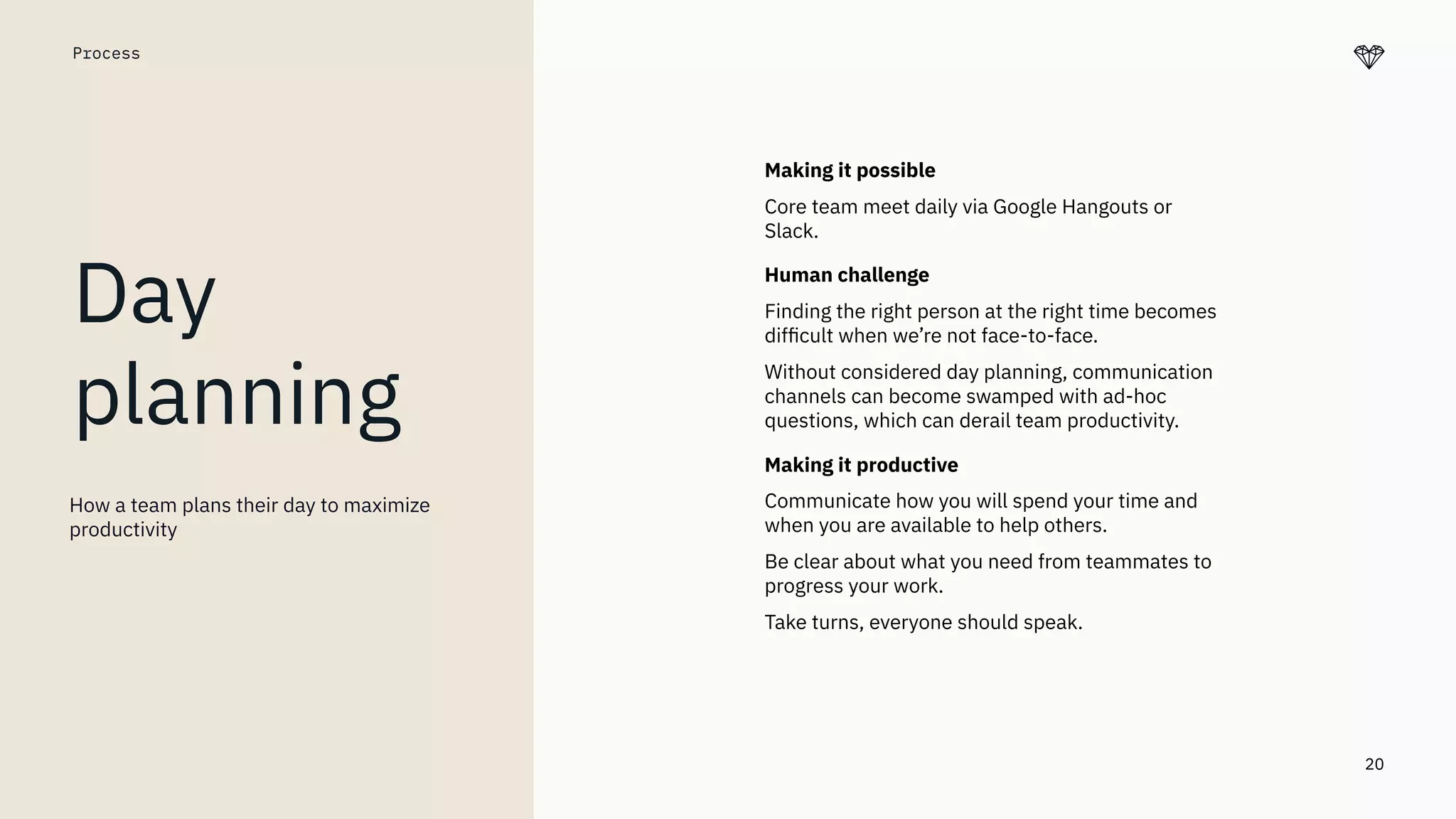 20
Process
Day
planning
Making it possible
Core team meet daily via Google Hangouts or
Slack.
Human challenge
Finding the right person at the right time becomes
difﬁcult when we’re not face-to-face.
Without considered day planning, communication
channels can become swamped with ad-hoc
questions, which can derail team productivity.
Making it productive
Communicate how you will spend your time and
when you are available to help others.
Be clear about what you need from teammates to
progress your work.
Take turns, everyone should speak.
How a team plans their day to maximize
productivity
 
