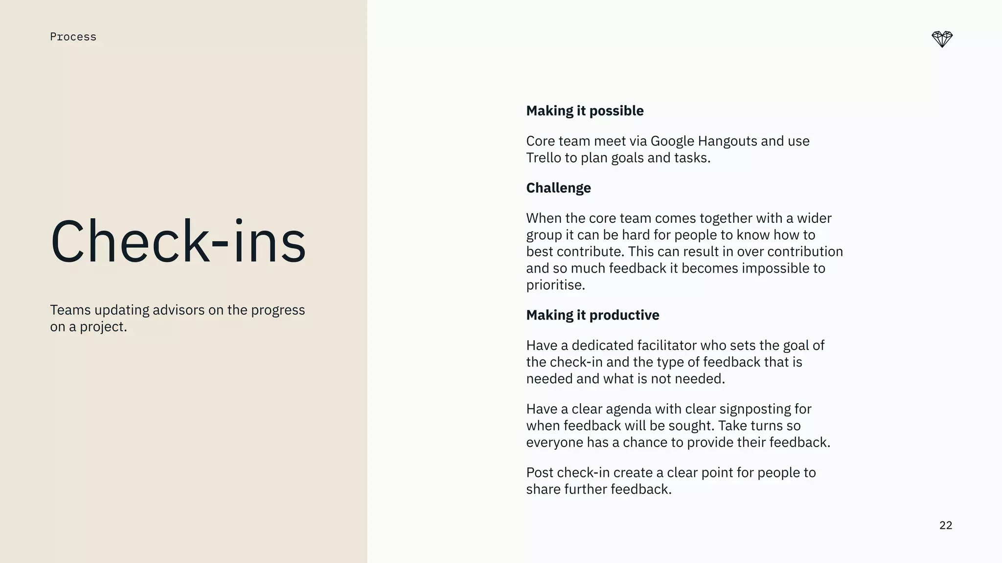 22
Process
Check-ins
Making it possible
Core team meet via Google Hangouts and use
Trello to plan goals and tasks.
Challenge
When the core team comes together with a wider
group it can be hard for people to know how to
best contribute. This can result in over contribution
and so much feedback it becomes impossible to
prioritise.
Making it productive
Have a dedicated facilitator who sets the goal of
the check-in and the type of feedback that is
needed and what is not needed.
Have a clear agenda with clear signposting for
when feedback will be sought. Take turns so
everyone has a chance to provide their feedback.
Post check-in create a clear point for people to
share further feedback.
Teams updating advisors on the progress
on a project.
 