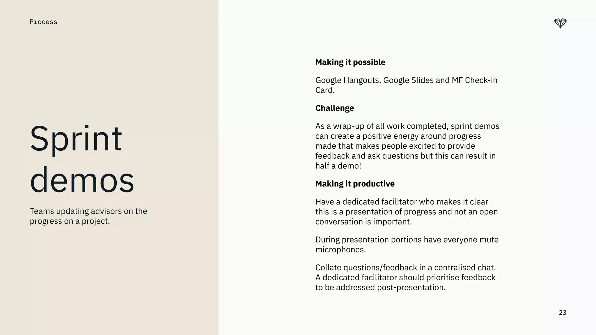 23
Making it possible
Google Hangouts, Google Slides and MF Check-in
Card.
Challenge
As a wrap-up of all work completed, sprint demos
can create a positive energy around progress
made that makes people excited to provide
feedback and ask questions but this can result in
half a demo!
Making it productive
Have a dedicated facilitator who makes it clear
this is a presentation of progress and not an open
conversation is important.
During presentation portions have everyone mute
microphones.
Collate questions/feedback in a centralised chat.
A dedicated facilitator should prioritise feedback
to be addressed post-presentation.
Process
Sprint
demos
Teams updating advisors on the
progress on a project.
 