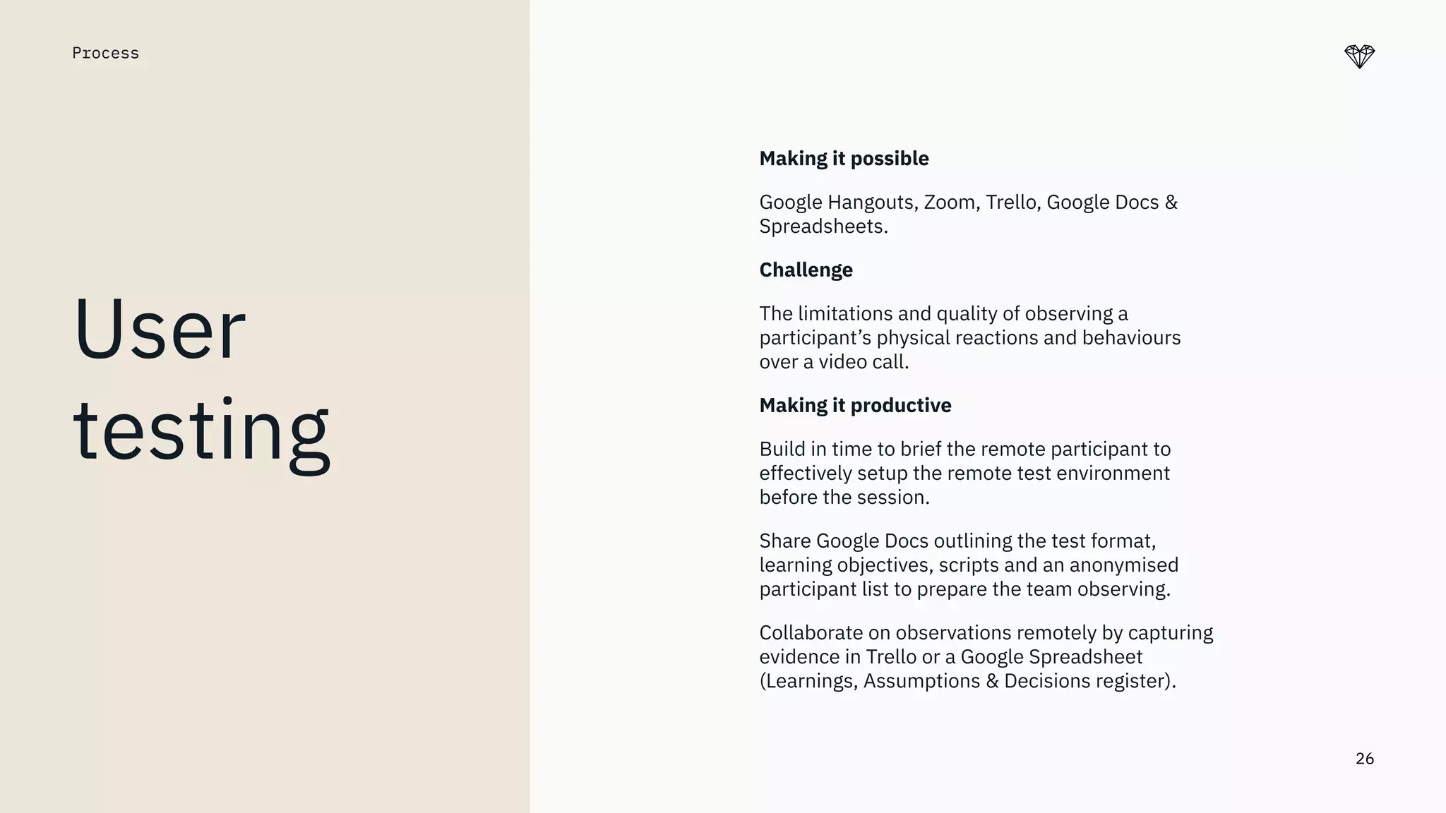 26
Process
User
testing
Making it possible
Google Hangouts, Zoom, Trello, Google Docs &
Spreadsheets.
Challenge
The limitations and quality of observing a
participant’s physical reactions and behaviours
over a video call.
Making it productive
Build in time to brief the remote participant to
effectively setup the remote test environment
before the session.
Share Google Docs outlining the test format,
learning objectives, scripts and an anonymised
participant list to prepare the team observing.
Collaborate on observations remotely by capturing
evidence in Trello or a Google Spreadsheet
(Learnings, Assumptions & Decisions register).
 