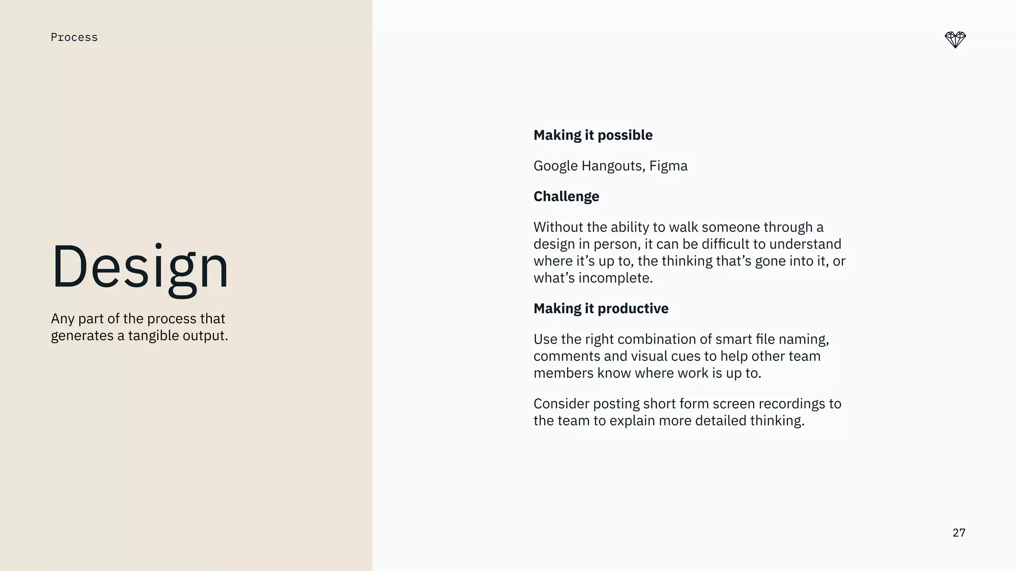 27
Process
Design
Making it possible
Google Hangouts, Figma
Challenge
Without the ability to walk someone through a
design in person, it can be difﬁcult to understand
where it’s up to, the thinking that’s gone into it, or
what’s incomplete.
Making it productive
Use the right combination of smart ﬁle naming,
comments and visual cues to help other team
members know where work is up to.
Consider posting short form screen recordings to
the team to explain more detailed thinking.
Any part of the process that
generates a tangible output.
 