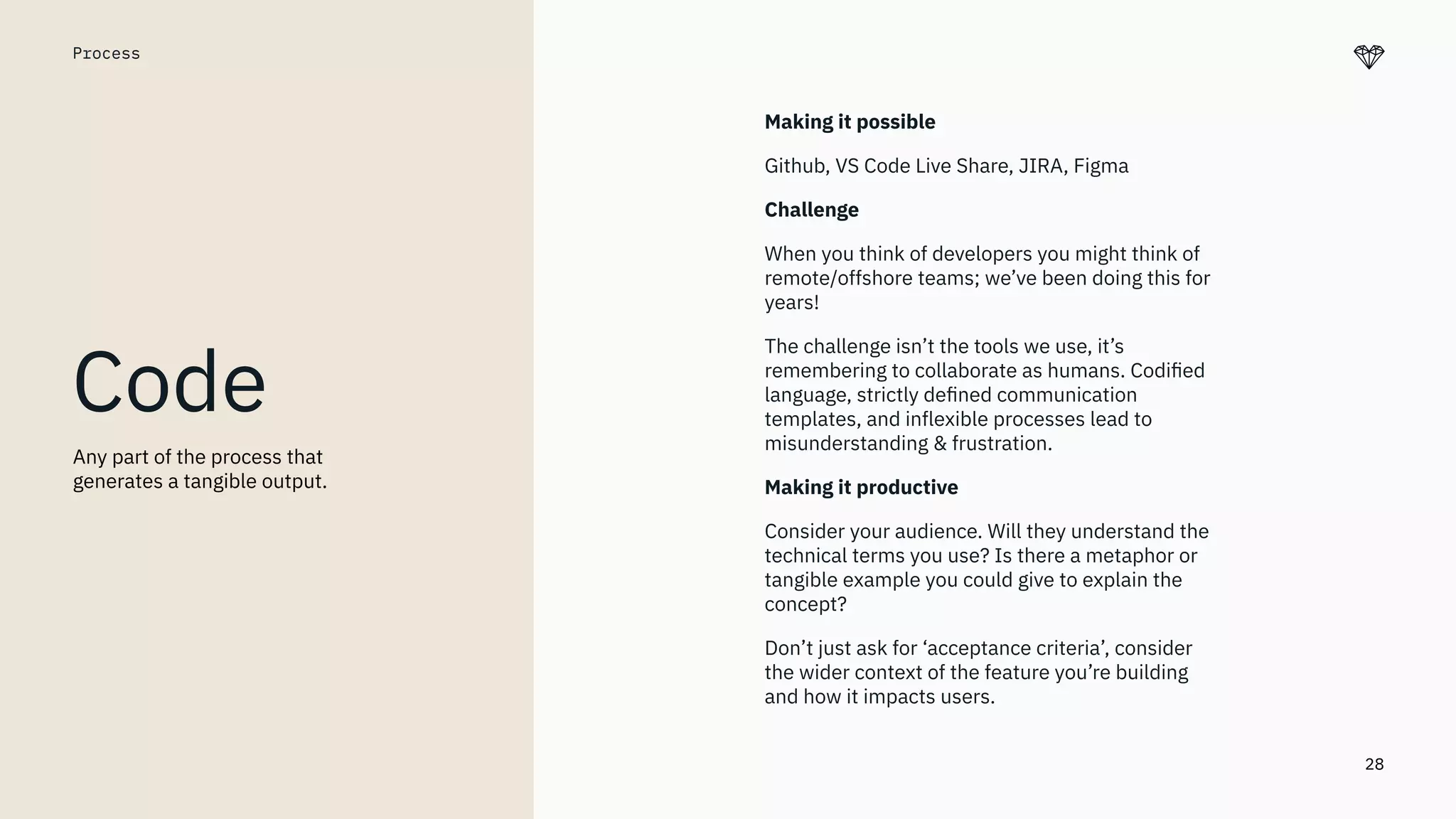 28
Process
Code
Making it possible
Github, VS Code Live Share, JIRA, Figma
Challenge
When you think of developers you might think of
remote/offshore teams; we’ve been doing this for
years!
The challenge isn’t the tools we use, it’s
remembering to collaborate as humans. Codiﬁed
language, strictly deﬁned communication
templates, and inflexible processes lead to
misunderstanding & frustration.
Making it productive
Consider your audience. Will they understand the
technical terms you use? Is there a metaphor or
tangible example you could give to explain the
concept?
Don’t just ask for ‘acceptance criteria’, consider
the wider context of the feature you’re building
and how it impacts users.
Any part of the process that
generates a tangible output.
 