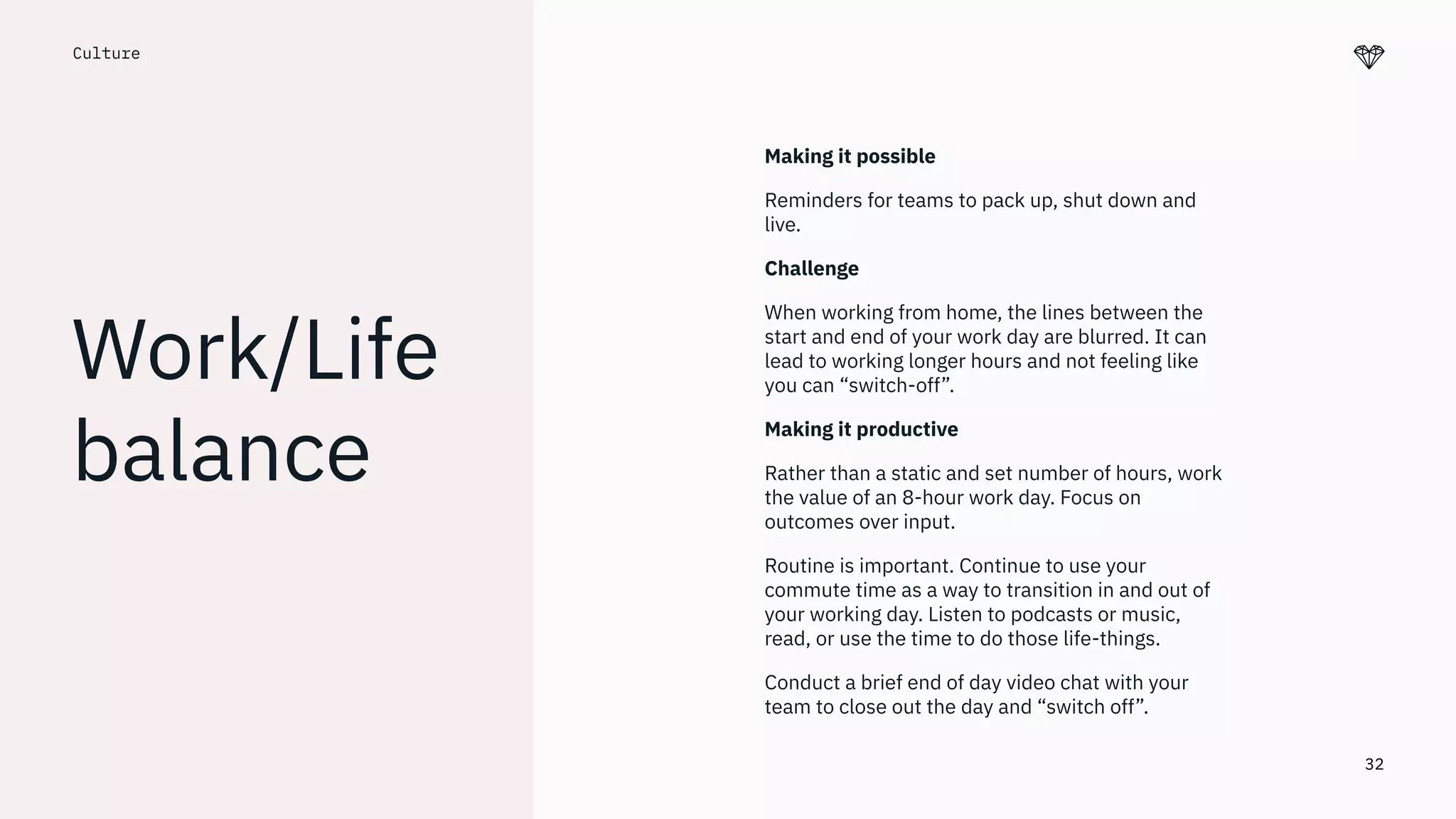 32
Culture.
Work/Life
balance
Making it possible
Reminders for teams to pack up, shut down and
live.
Challenge
When working from home, the lines between the
start and end of your work day are blurred. It can
lead to working longer hours and not feeling like
you can “switch-off”.
Making it productive
Rather than a static and set number of hours, work
the value of an 8-hour work day. Focus on
outcomes over input.
Routine is important. Continue to use your
commute time as a way to transition in and out of
your working day. Listen to podcasts or music,
read, or use the time to do those life-things.
Conduct a brief end of day video chat with your
team to close out the day and “switch off”.
 