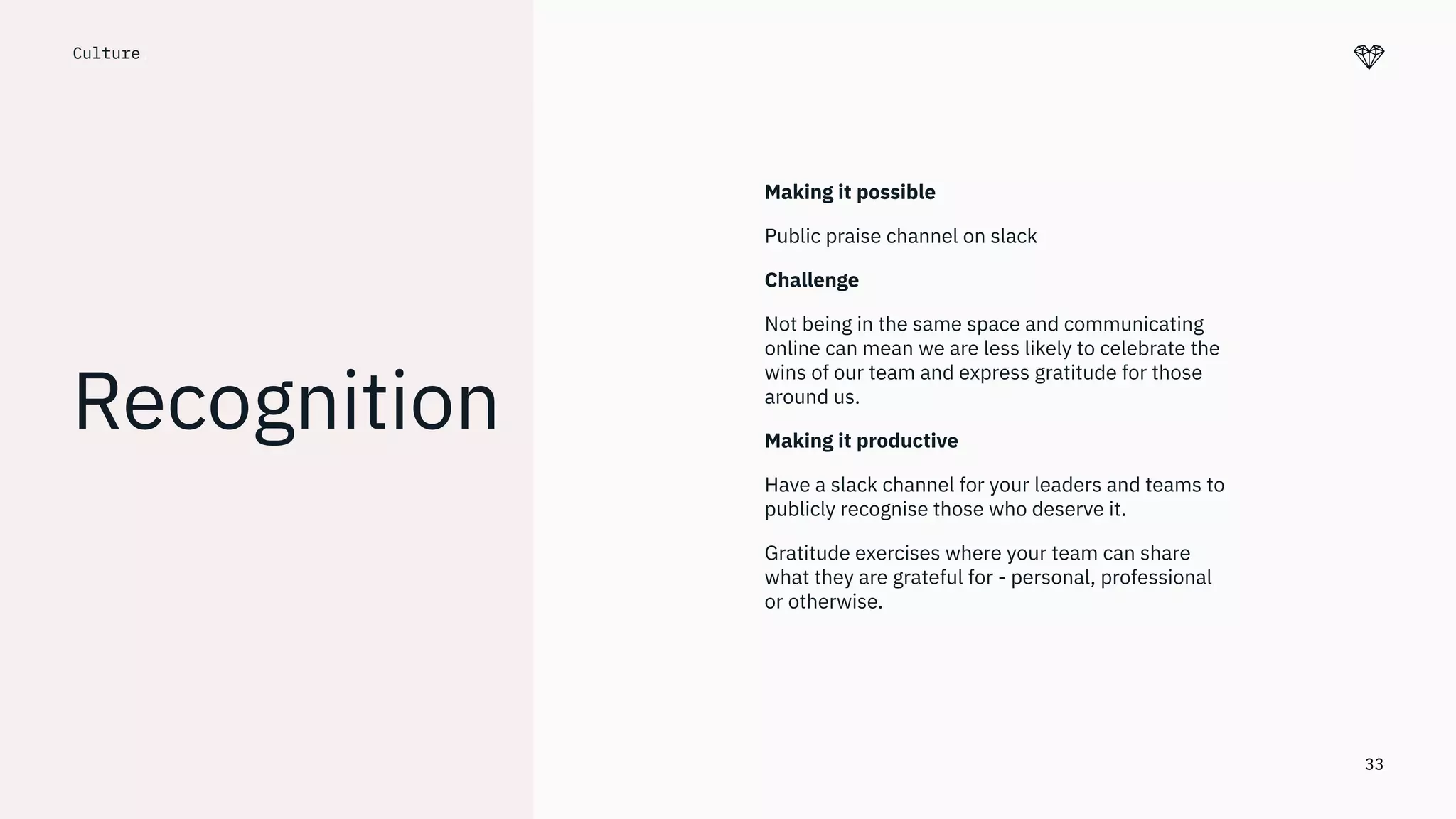 33
Culture.
Recognition
Making it possible
Public praise channel on slack
Challenge
Not being in the same space and communicating
online can mean we are less likely to celebrate the
wins of our team and express gratitude for those
around us.
Making it productive
Have a slack channel for your leaders and teams to
publicly recognise those who deserve it.
Gratitude exercises where your team can share
what they are grateful for - personal, professional
or otherwise.
 