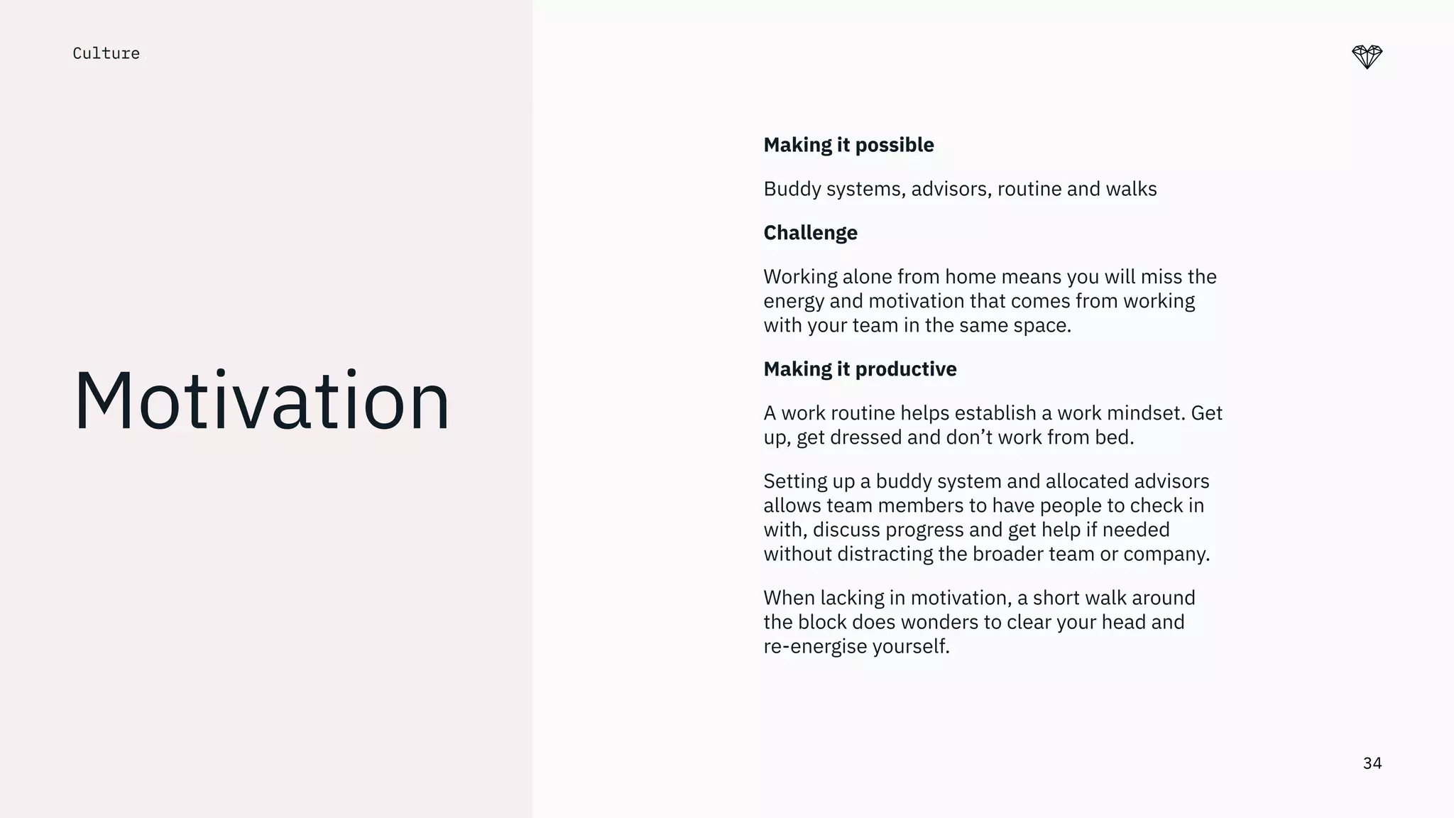 34
Culture.
Motivation
Making it possible
Buddy systems, advisors, routine and walks
Challenge
Working alone from home means you will miss the
energy and motivation that comes from working
with your team in the same space.
Making it productive
A work routine helps establish a work mindset. Get
up, get dressed and don’t work from bed.
Setting up a buddy system and allocated advisors
allows team members to have people to check in
with, discuss progress and get help if needed
without distracting the broader team or company.
When lacking in motivation, a short walk around
the block does wonders to clear your head and
re-energise yourself.
 