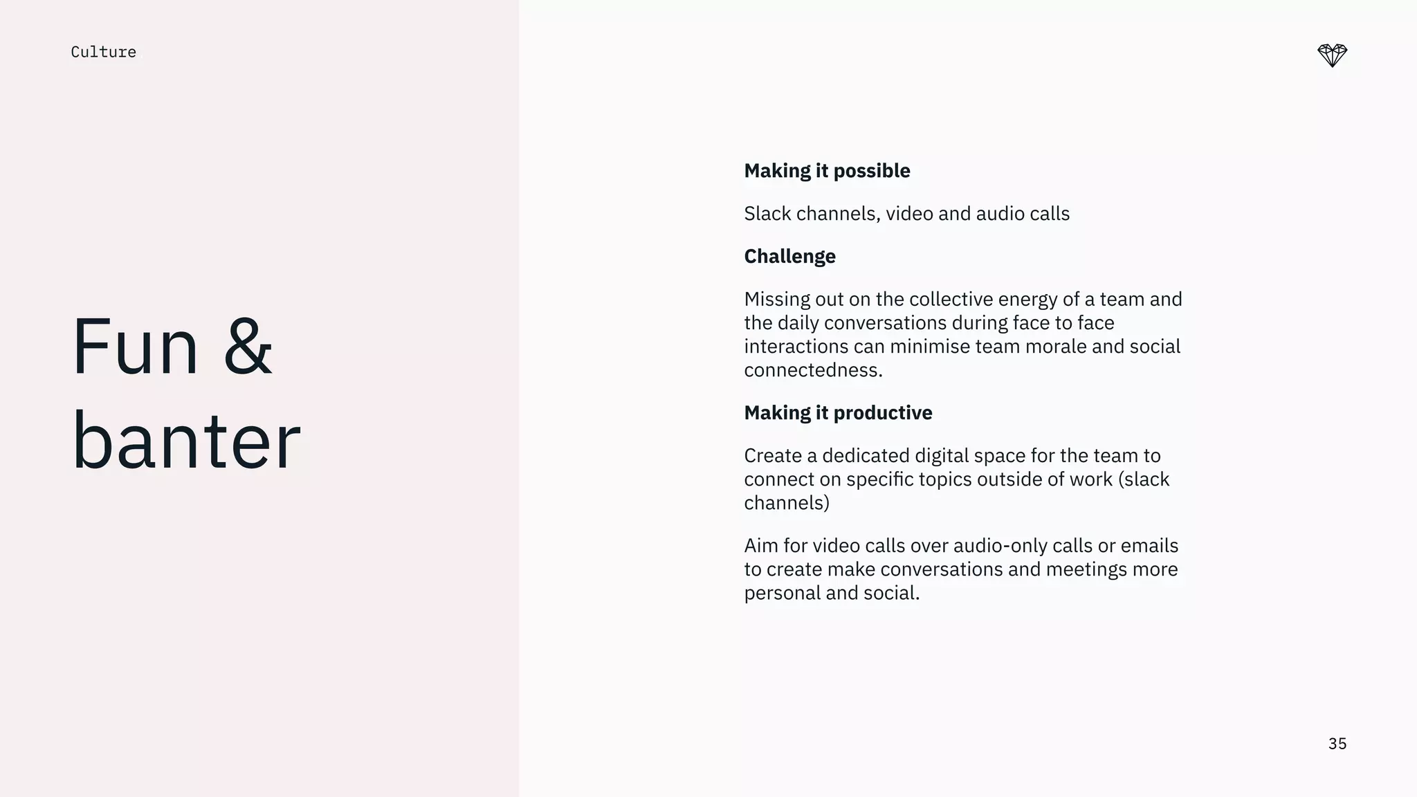 35
Culture.
Fun &
banter
Making it possible
Slack channels, video and audio calls
Challenge
Missing out on the collective energy of a team and
the daily conversations during face to face
interactions can minimise team morale and social
connectedness.
Making it productive
Create a dedicated digital space for the team to
connect on speciﬁc topics outside of work (slack
channels)
Aim for video calls over audio-only calls or emails
to create make conversations and meetings more
personal and social.
 