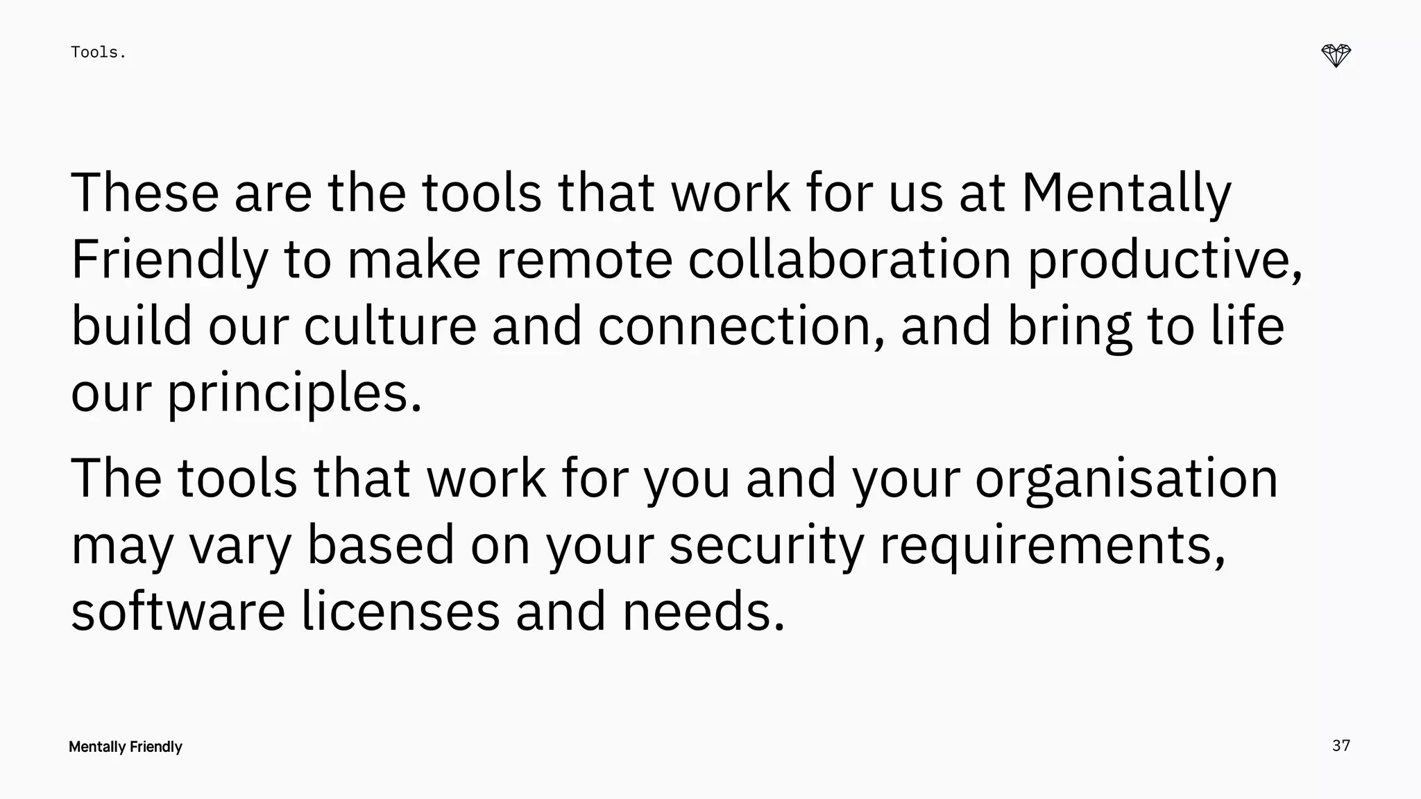 37
Tools.
These are the tools that work for us at Mentally
Friendly to make remote collaboration productive,
build our culture and connection, and bring to life
our principles.
The tools that work for you and your organisation
may vary based on your security requirements,
software licenses and needs.
 