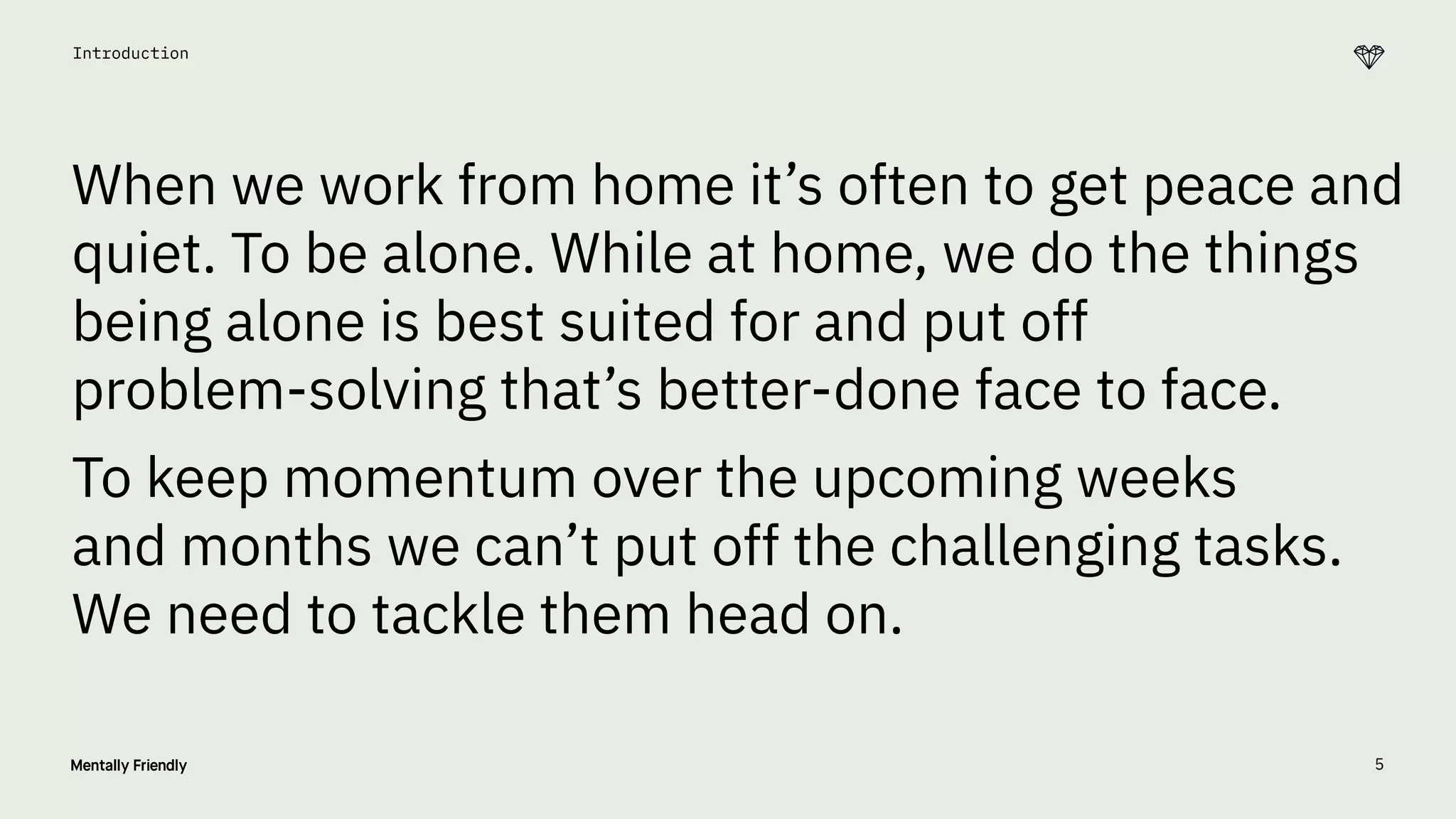 5
Introduction
When we work from home it’s often to get peace and
quiet. To be alone. While at home, we do the things
being alone is best suited for and put off
problem-solving that’s better-done face to face.
To keep momentum over the upcoming weeks
and months we can’t put off the challenging tasks.
We need to tackle them head on.
 
