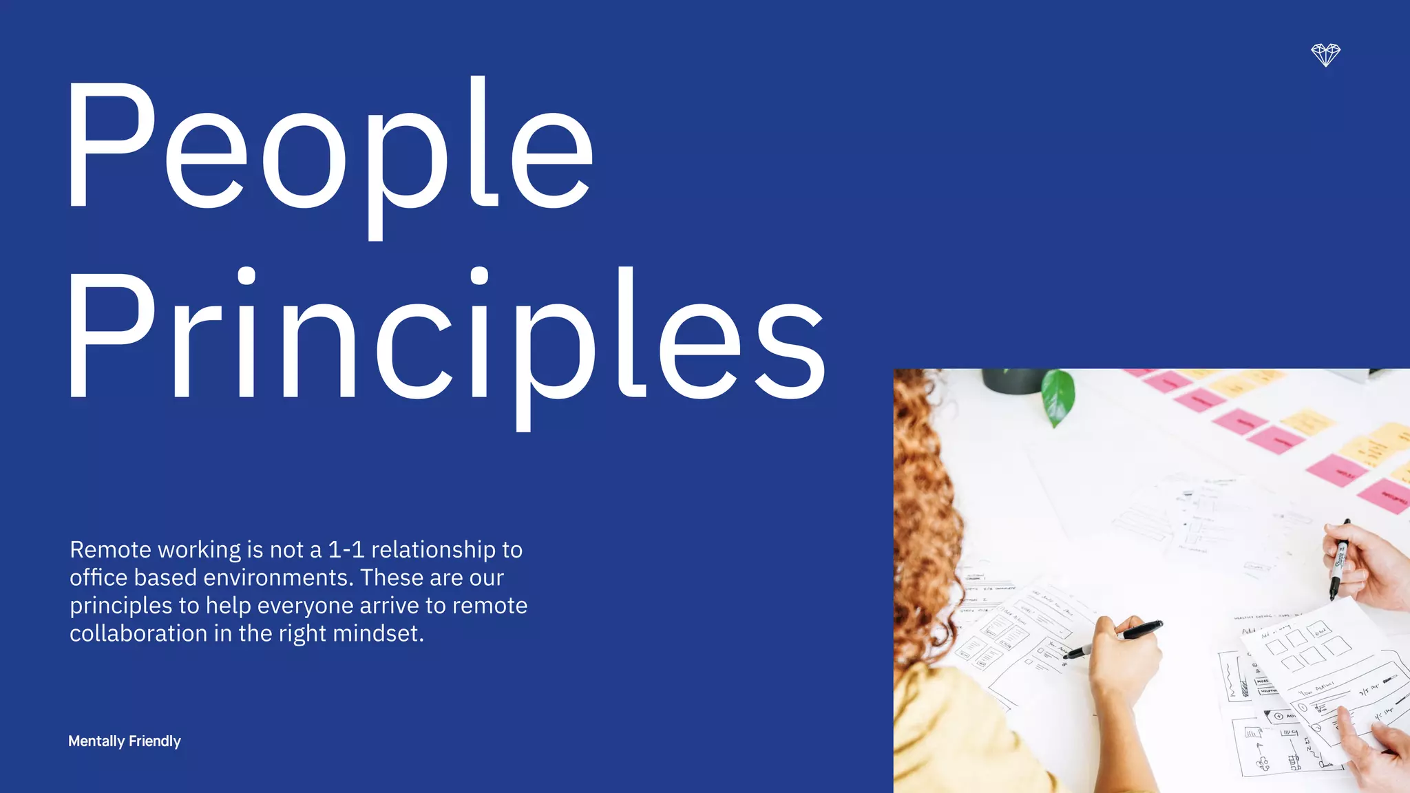9
People
Principles
Remote working is not a 1-1 relationship to
ofﬁce based environments. These are our
principles to help everyone arrive to remote
collaboration in the right mindset.
 