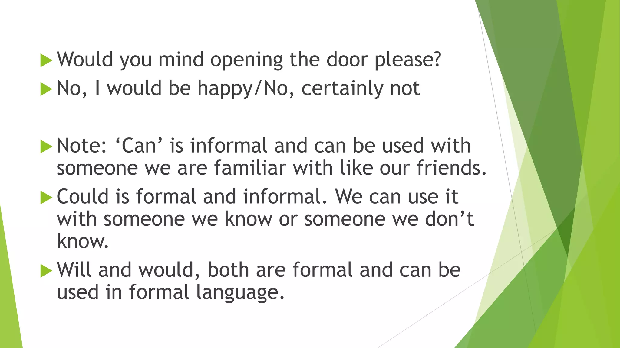  Would you mind opening the door please?
No, I would be happy/No, certainly not
Note: ‘Can’ is informal and can be used with
someone we are familiar with like our friends.
Could is formal and informal. We can use it
with someone we know or someone we don’t
know.
Will and would, both are formal and can be
used in formal language.