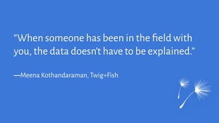 “When someone has been in the ﬁeld with
you, the data doesn’t have to be explained.”
―Meena Kothandaraman, Twig+Fish
 