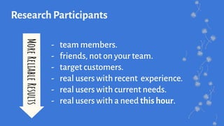 Research Participants
- team members.
- friends, not on your team.
- target customers.
- real users with recent experience.
- real users with current needs.
- real users with a need this hour.
MoreReliableResults
 