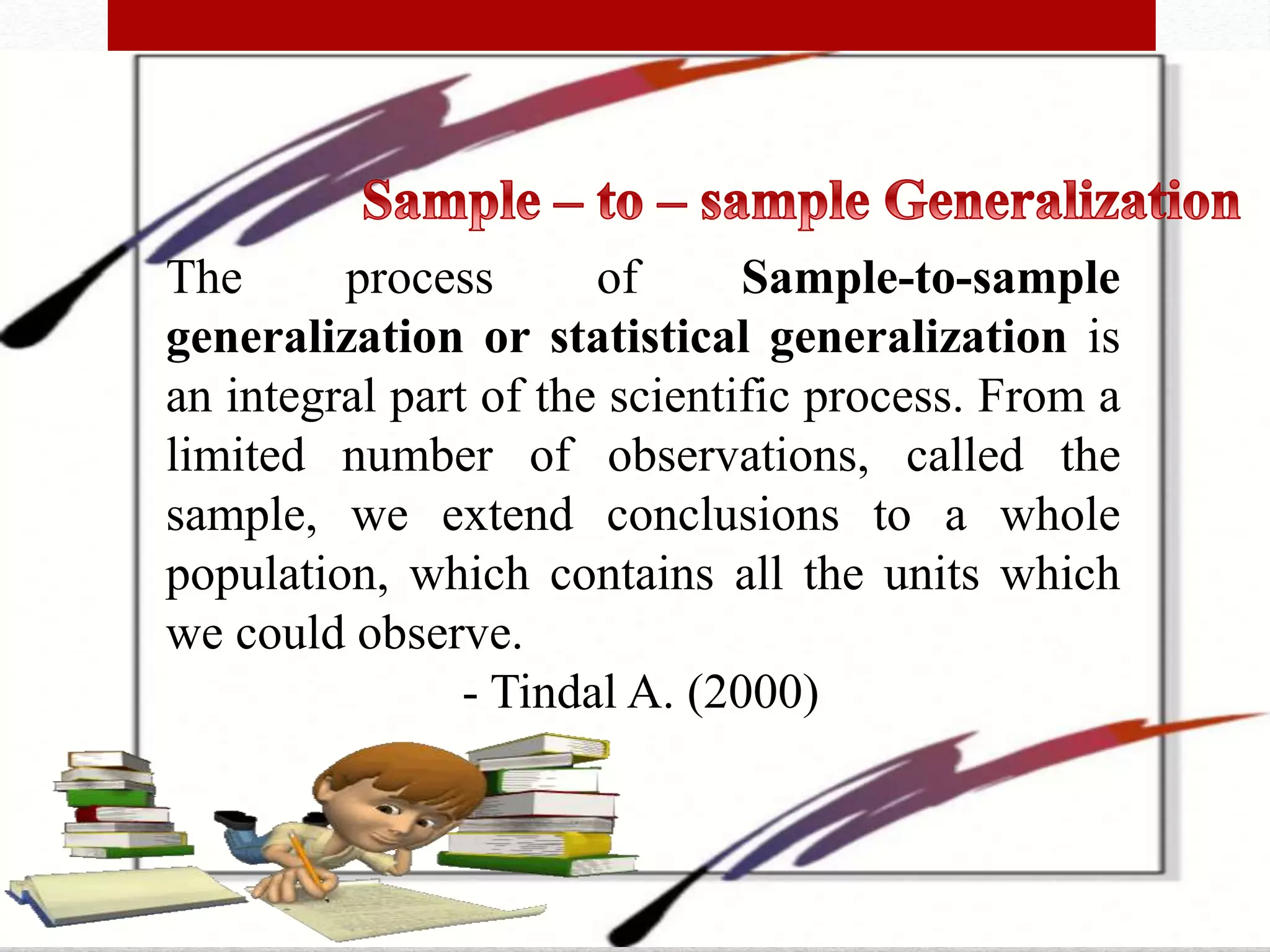 The process of Sample-to-sample
generalization or statistical generalization is
an integral part of the scientific process. From a
limited number of observations, called the
sample, we extend conclusions to a whole
population, which contains all the units which
we could observe.
- Tindal A. (2000)
 