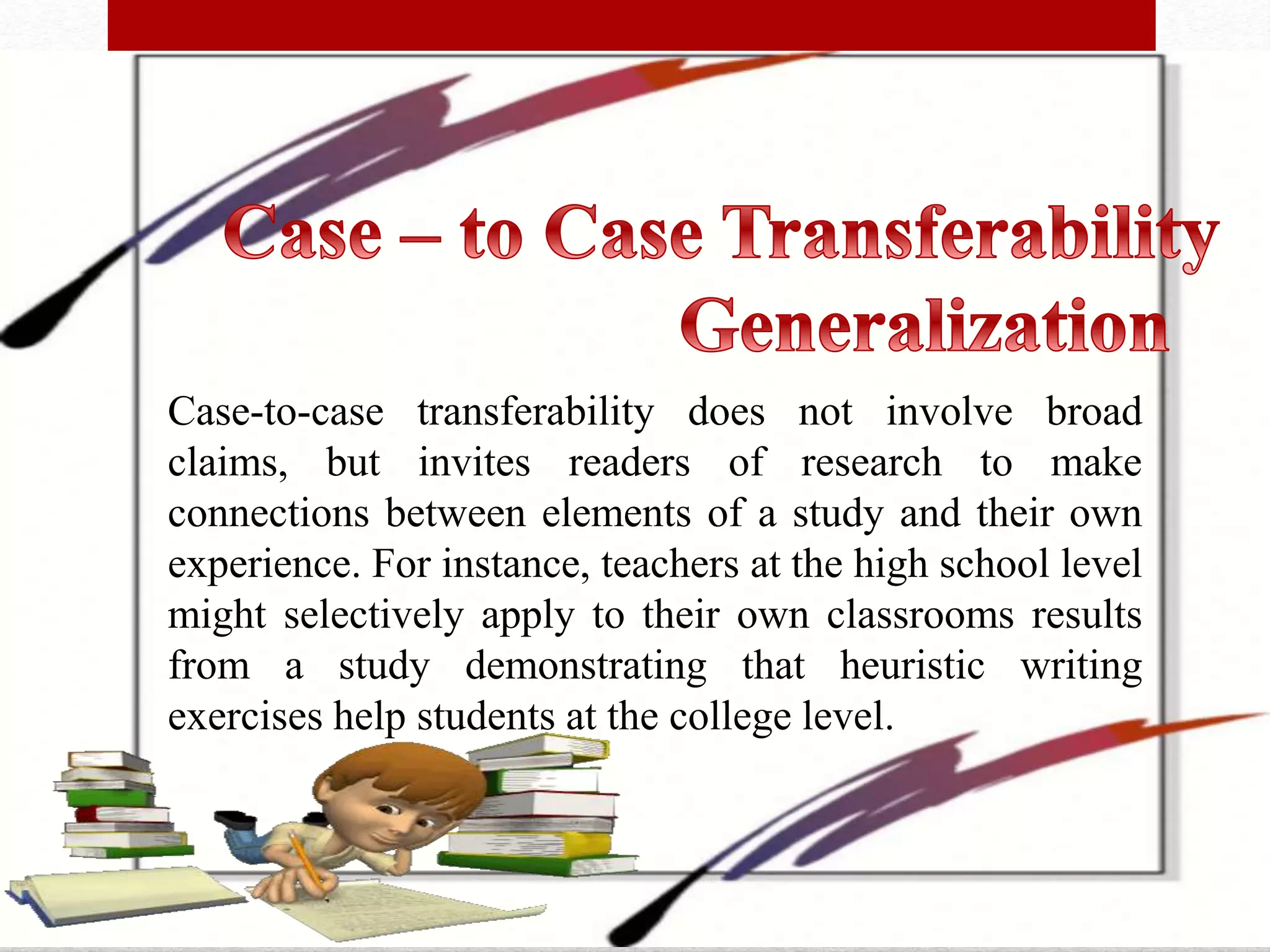 Case-to-case transferability does not involve broad
claims, but invites readers of research to make
connections between elements of a study and their own
experience. For instance, teachers at the high school level
might selectively apply to their own classrooms results
from a study demonstrating that heuristic writing
exercises help students at the college level.
 