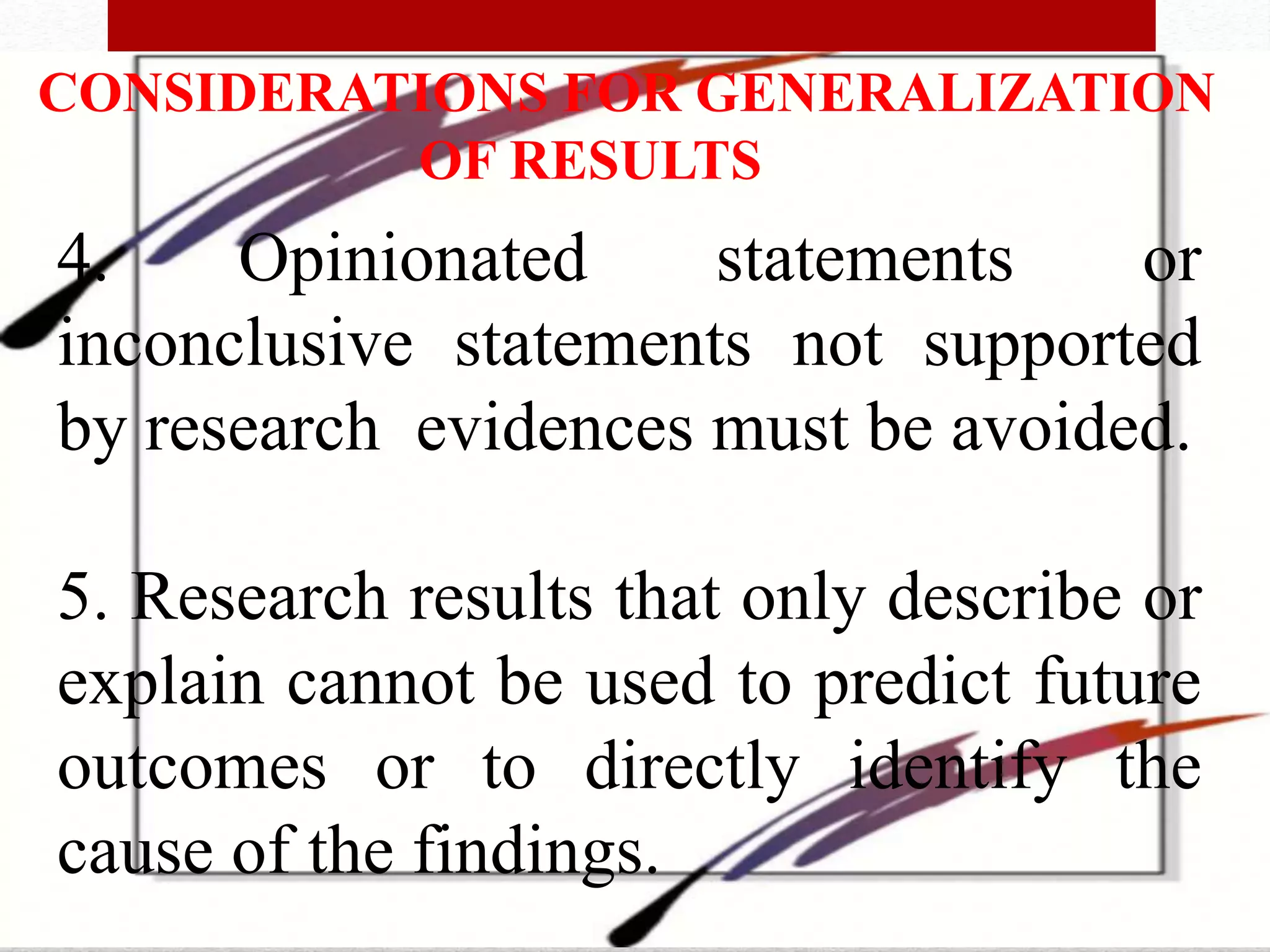 CONSIDERATIONS FOR GENERALIZATION
OF RESULTS
4. Opinionated statements or
inconclusive statements not supported
by research evidences must be avoided.
5. Research results that only describe or
explain cannot be used to predict future
outcomes or to directly identify the
cause of the findings.
 