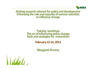 Making research relevant for policy and development
Enhancing the role and capacity of women scientists
                to influence change



                Training workshop
        The art of influencing policy change:
        Tools and strategies for researchers
               February 12-14, 2013
                        12-

                Margaret Kroma
 