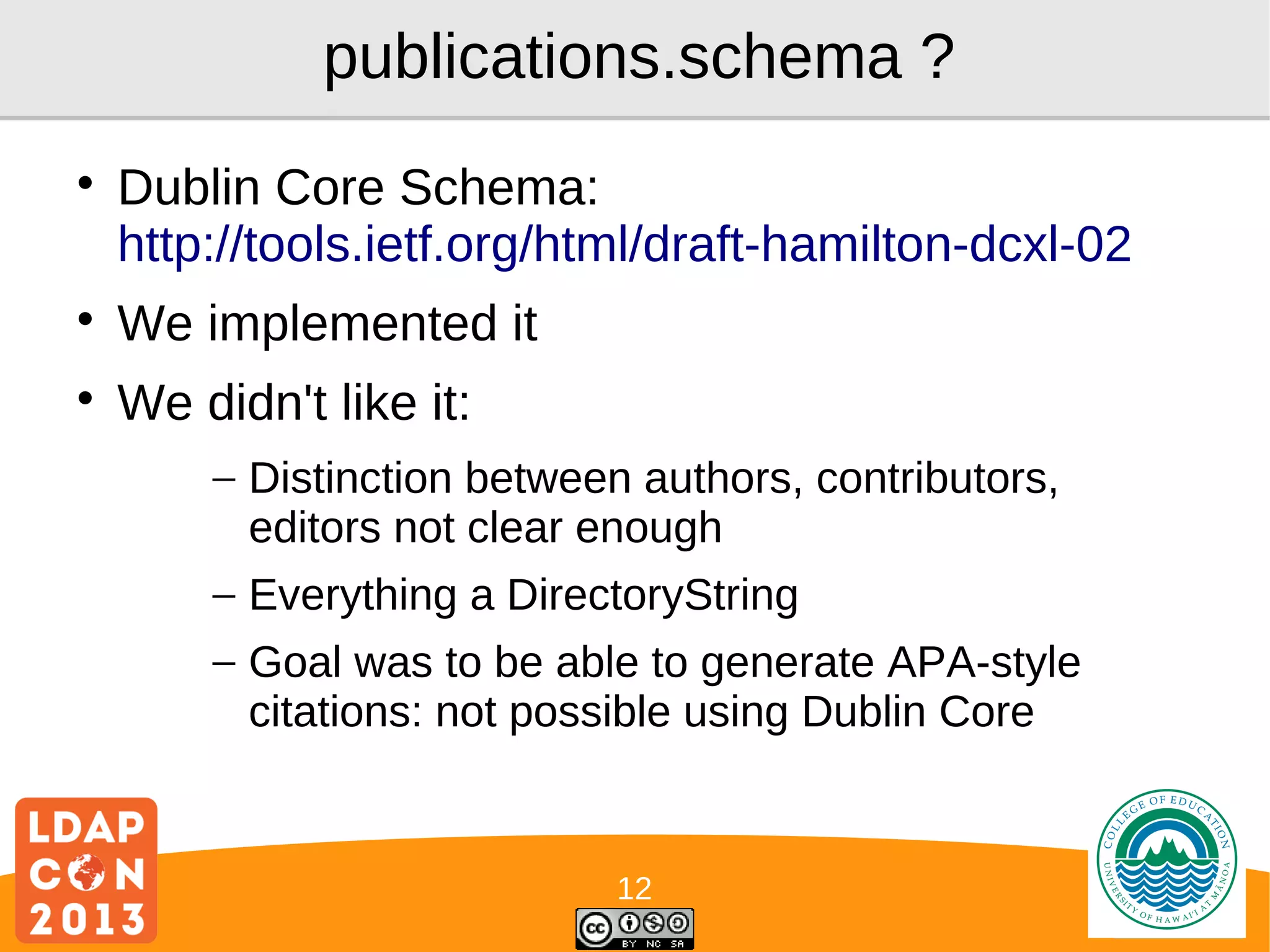 publications.schema ?


Dublin Core Schema:
http://tools.ietf.org/html/draft-hamilton-dcxl-02



We implemented it



We didn't like it:
– Distinction between authors, contributors,
editors not clear enough
– Everything a DirectoryString
– Goal was to be able to generate APA-style
citations: not possible using Dublin Core

12

Logo

 