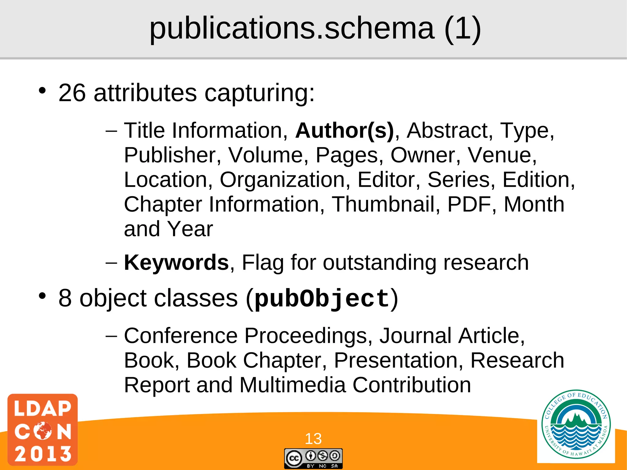 publications.schema (1)


26 attributes capturing:
– Title Information, Author(s), Abstract, Type,
Publisher, Volume, Pages, Owner, Venue,
Location, Organization, Editor, Series, Edition,
Chapter Information, Thumbnail, PDF, Month
and Year
– Keywords, Flag for outstanding research



8 object classes (pubObject)
– Conference Proceedings, Journal Article,
Book, Book Chapter, Presentation, Research
Report and Multimedia Contribution
13

Logo

 