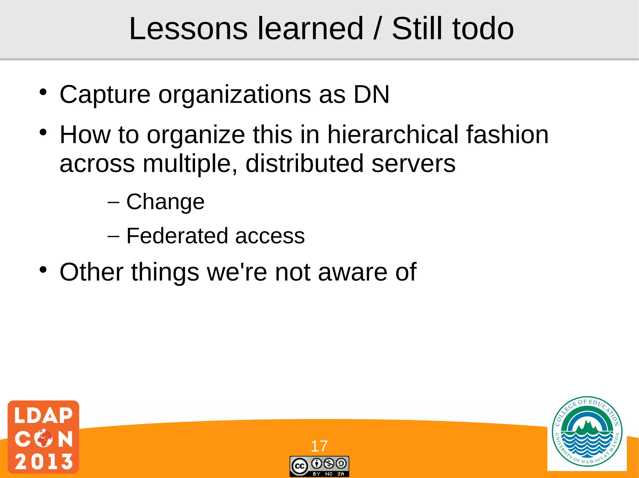 Lessons learned / Still todo



Capture organizations as DN
How to organize this in hierarchical fashion
across multiple, distributed servers
– Change
– Federated access



Other things we're not aware of

17

Logo

 