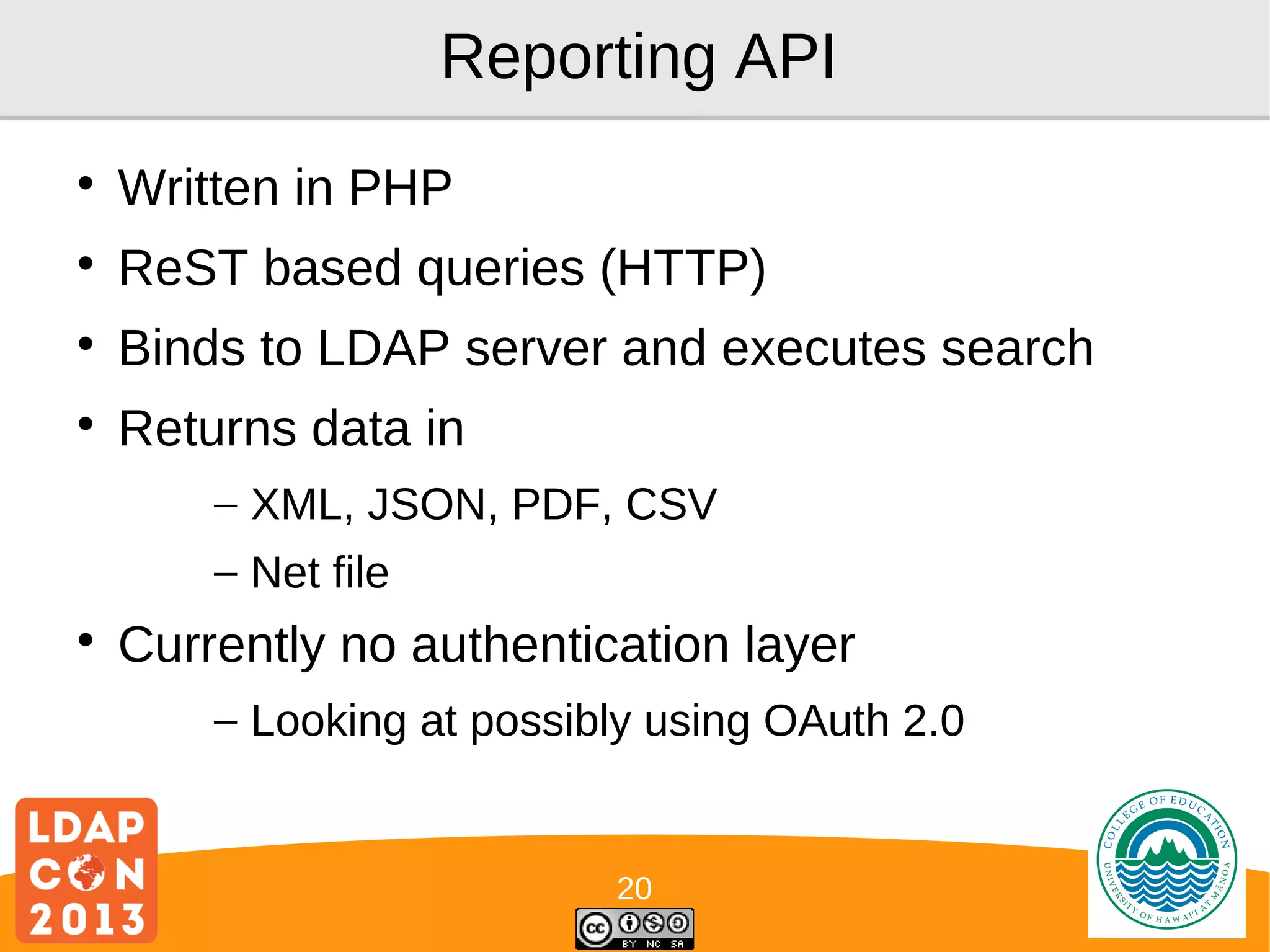 Reporting API


Written in PHP



ReST based queries (HTTP)



Binds to LDAP server and executes search



Returns data in
– XML, JSON, PDF, CSV
– Net file



Currently no authentication layer
– Looking at possibly using OAuth 2.0

20

Logo

 