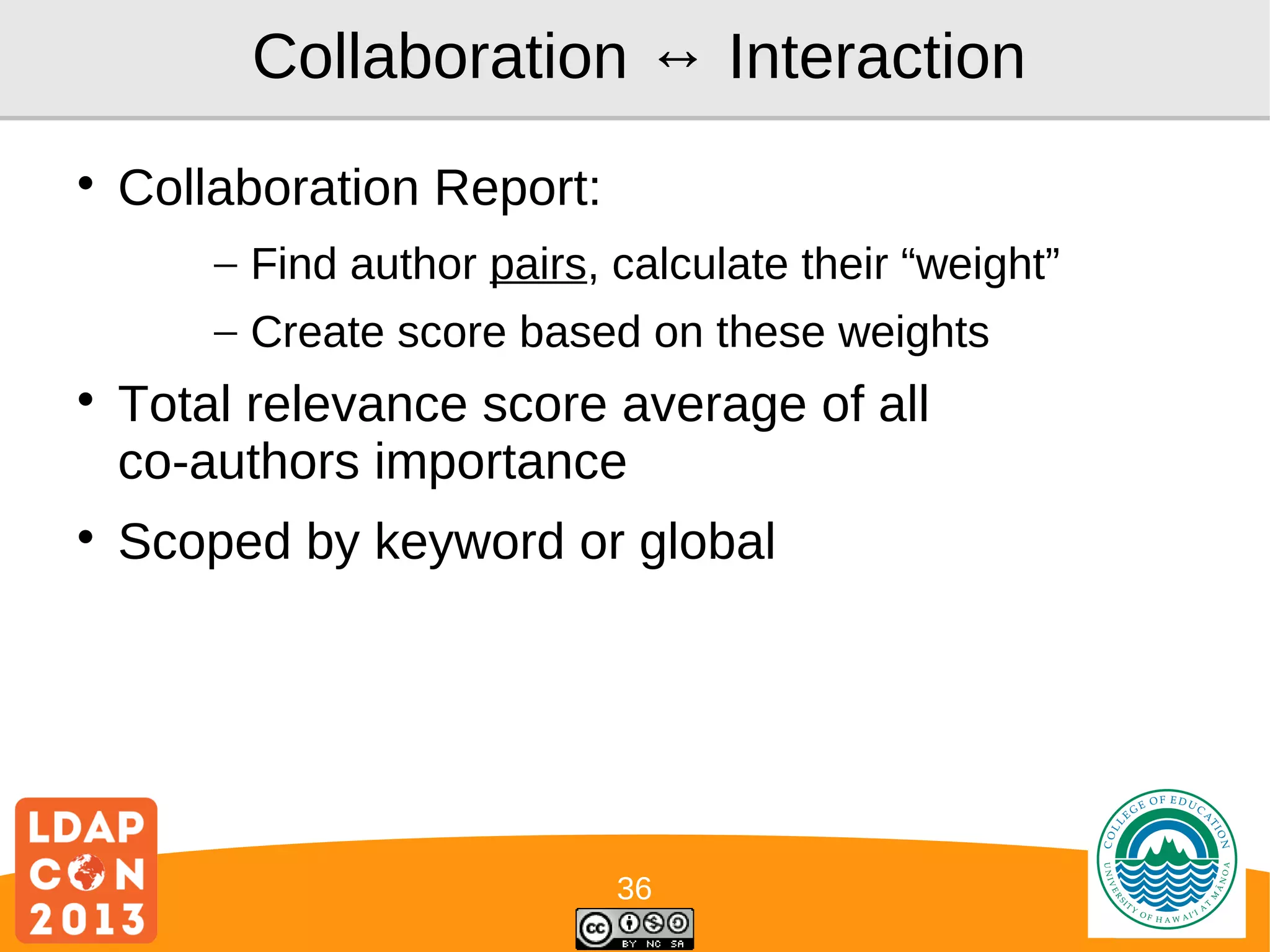 Collaboration ↔ Interaction


Collaboration Report:
– Find author pairs, calculate their “weight”
– Create score based on these weights





Total relevance score average of all
co-authors importance
Scoped by keyword or global

36

Logo

 