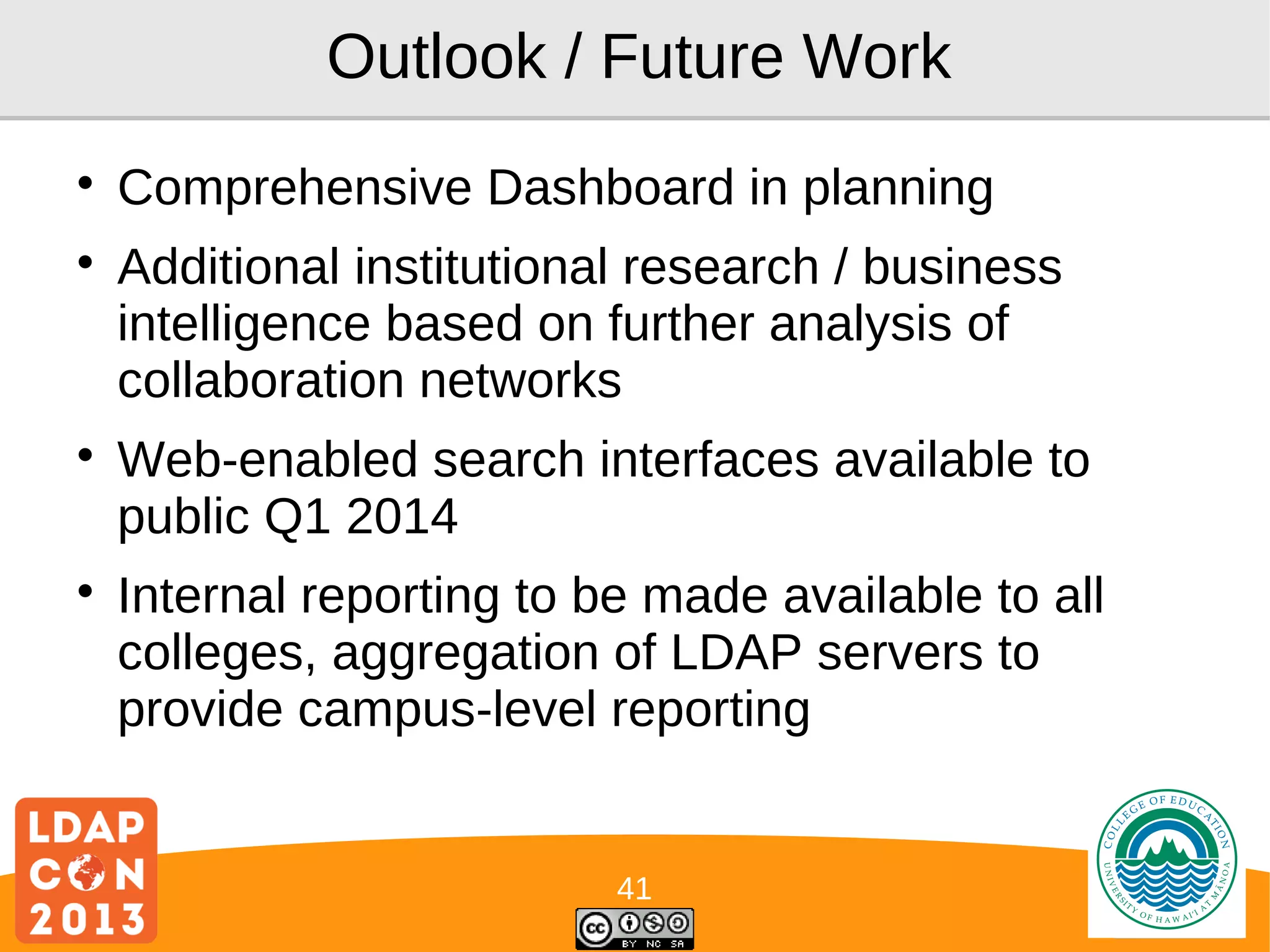 Outlook / Future Work








Comprehensive Dashboard in planning
Additional institutional research / business
intelligence based on further analysis of
collaboration networks
Web-enabled search interfaces available to
public Q1 2014
Internal reporting to be made available to all
colleges, aggregation of LDAP servers to
provide campus-level reporting

41

Logo

 