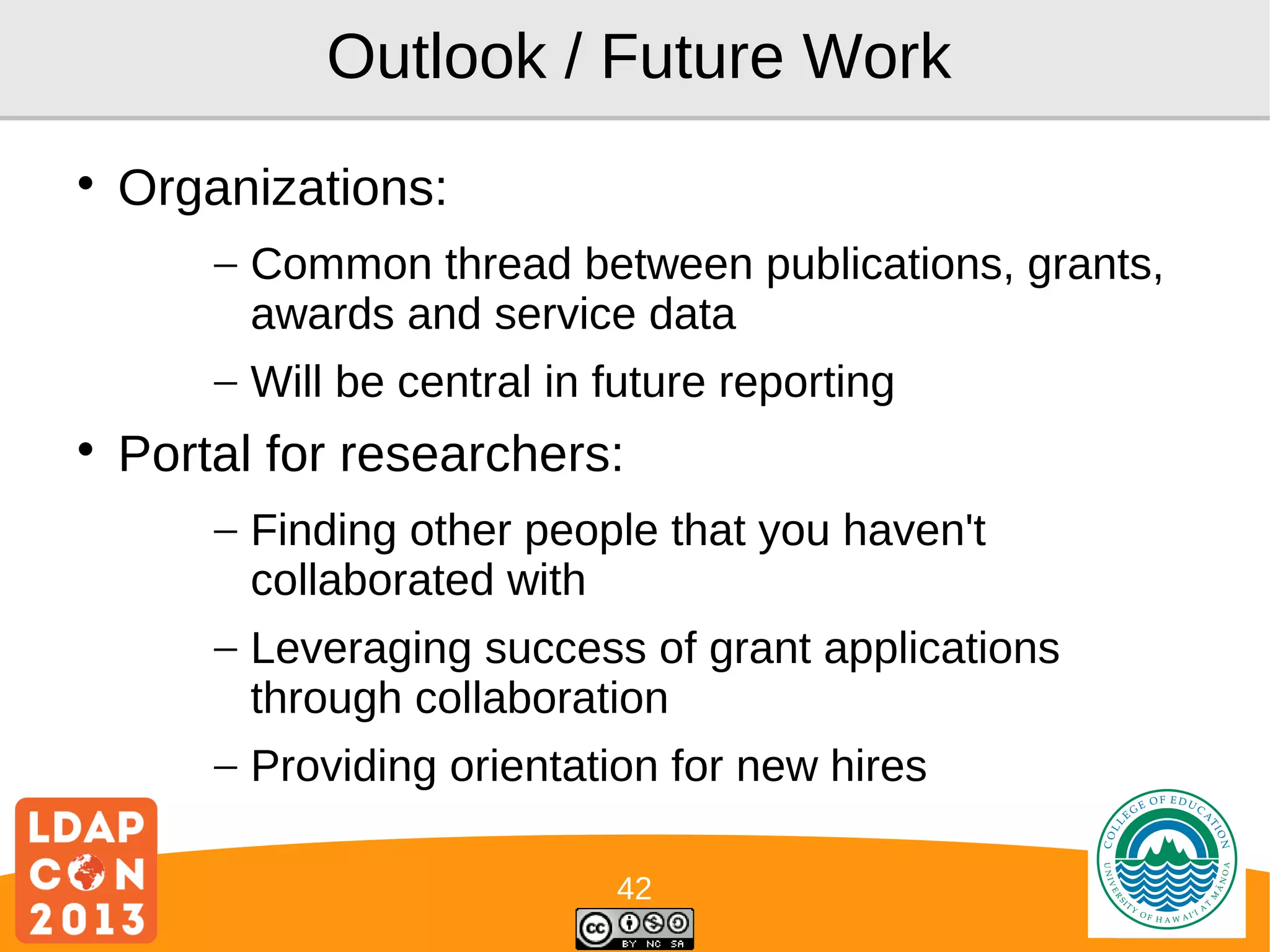 Outlook / Future Work


Organizations:
– Common thread between publications, grants,
awards and service data
– Will be central in future reporting



Portal for researchers:
– Finding other people that you haven't
collaborated with
– Leveraging success of grant applications
through collaboration
– Providing orientation for new hires
42

Logo

 