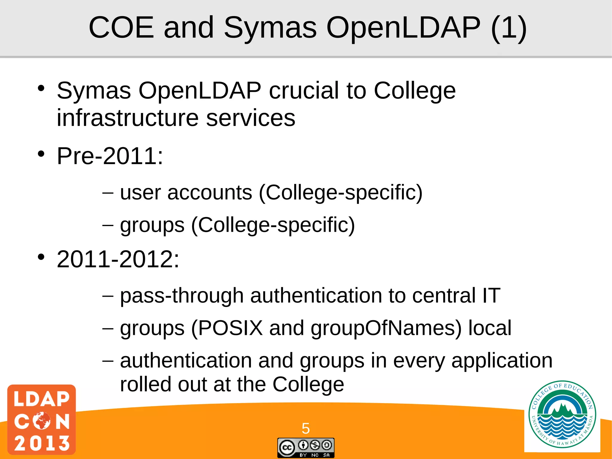 COE and Symas OpenLDAP (1)




Symas OpenLDAP crucial to College
infrastructure services
Pre-2011:
– user accounts (College-specific)
– groups (College-specific)



2011-2012:
– pass-through authentication to central IT
– groups (POSIX and groupOfNames) local
– authentication and groups in every application
rolled out at the College
5

Logo

 