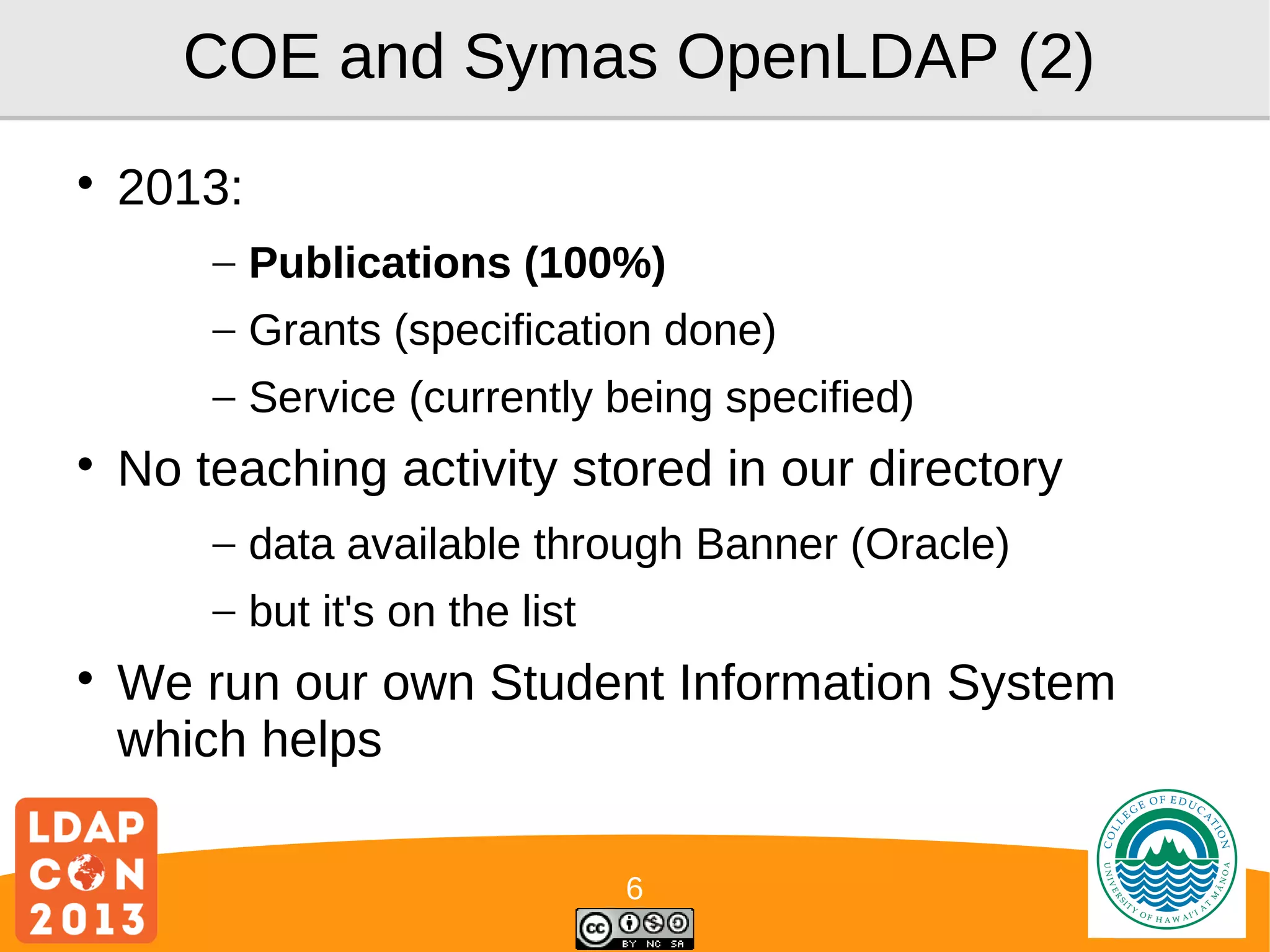 COE and Symas OpenLDAP (2)


2013:
– Publications (100%)
– Grants (specification done)
– Service (currently being specified)



No teaching activity stored in our directory
– data available through Banner (Oracle)
– but it's on the list



We run our own Student Information System
which helps
6

Logo

 