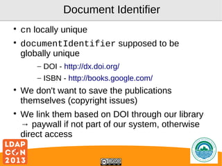 Document Identifier




cn locally unique
documentIdentifier supposed to be
globally unique
– DOI - http://dx.doi.org/
– ISBN - http://books.google.com/





We don't want to save the publications
themselves (copyright issues)
We link them based on DOI through our library
→ paywall if not part of our system, otherwise
direct access
Logo

 